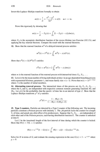 438 10.6 Renewals
Invert this Laplace-Stieltjes transform formally to obtain
t 0-2 - J-t2
m(t) = - + 2 + 0(1) as t --+ oo.
J-t 2J-t
Prove this rigorously by showing that
t
lo
t
met) = - - FE (t) + [1 - FE (t - x)] dm(x),
J-t 0
where FE is the asymptotic distribution function of the excess lifetime (see Exercise (l0.3.3)), and
applying the key renewal theorem. Compare the result with the renewal theorems.
12. Show that the renewal function md of a delayed renewal process satisfies
where m is the renewal function of the renewal process with interarrival times X2, X3, . . . .
13. Let m(t) be the mean number ofliving individuals at time t in an age-dependent branching process
with exponential lifetimes, parameter 'A, and mean family size v (> 1). Prove that m(t) = Ie(v-l)At
where I is the number of initial members.
14. Alternating renewal process. The interarrival times of this process are Zo , YI , Z] , Y2, . . . ,
where the Yi and Zj are independent with respective common moment generating functions My and
Mz. Let pet) be the probability that the epoch t of time lies in an interval of type Z. Show that the
Laplace-Stieltjes transform p* of p satisfies
p*(B) =
-,--_l
---,-
-------,
M
--=
z
=-
(
'::-
-
::-
B
'-,-
) -----:-:-
1 - My (-B)Mz(-B)
15. Type 2 counters. Particles are detected by a Type 2 counter of the following sort. The incoming
particles constitute a Poisson process with intensity 'A. The jth particle locks the counter for a length
Yj of time, and annuls any after-effect of its predecessors. Suppose that Yl , Y2, . , . are independent of
each other and of the Poisson process, each having distribution function G. The counter is unlocked
at time O.
Let L be the (maximal) length of the first interval of time during which the counter is locked.
Show that H(t) = JP'(L > t) satisfies
H(t) = e-At[1 - G(t)] + lH(t - x)[l - G(x)]'Ae-AX dx.
Solve for H in terms of G, and evaluate the ensuing expression in the case G(x) = 1 - e-!-'x where
J-t > O.
 
