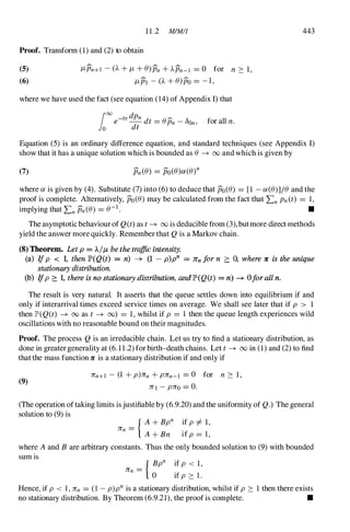 1 1 .2 MlMI1
Proof. Transfonn (1) and (2) to obtain
(5)
(6)
I'-Pn+! -(A+I'-+B)Pn+APn-1 = 0 for n � 1,
I'-PI - (A+B)po = - 1,
where we have used the fact (see equation (14) of Appendix I) that
1000 -8t dPn �
e - dt = BPn -DOn,
o dt for all n.
443
Equation (5) is an ordinary difference equation, and standard techniques (see Appendix I)
show that it has a unique solution which is bounded as B � 00 and which is given by
(7)
where a is given by (4). Substitute (7) into (6) to deduce that po(B) = [1 - a(B)]jB and the
proof is complete. Alternatively, po(B) may be calculated from the fact that LnPn(t) = 1,
implying that LnPn(B) = B-1 . •
The asymptotic behaviour of Q(t) as t � 00 is deducible from (3),but more direct methods
yield the answer more quickly. Remember that Q is a Markov chain.
(8) Theorem. Let p = A.jI'- be the traffic intensity.
(a) Ifp <; 1, then lP'(Q(t) = n) --+ (1 - p)pn = ](n for n � 0, where Jt is the unique
stationary distribution.
(b) Ifp ::::: 1. there is no stationary distribution, and lP'(Q(t) == n) --+ °forall n.
The result is very natural. It asserts that the queue settles down into equilibrium if and
only if interarrival times exceed service times on average. We shall see later that if p > 1
then JtD(Q(t) � 00 as t � (0) = 1, whilst if p = 1 then the queue length experiences wild
oscillations with no reasonable bound on their magnitudes.
Proof. The process Q is an irreducible chain. Let us try to find a stationary distribution, as
done in greater generality at (6. 1 1.2) for birth-death chains. Let t � 00 in (1) and (2) to find
that the mass function 7C is a stationary distribution if and only if
(9)
nn+! - (1 +p)nn +pnn-I = 0 for n � 1,
nl -pno = O.
(The operation oftaking limits is justifiable by (6.9.20) and the unifonnity of Q.) The general
solution to (9) is
nn =
{ A+Bpn if p =1= 1,
A+Bn if p = 1,
where Aand B are arbitrary constants. Thus the only bounded solution to (9) with bounded
sum is
nn =
{ Bpn if p <; 1,
o ifp � 1.
Hence, if p <; 1, nn = (1 -p)pn is a stationary distribution, whilst if p � 1 then there exists
no stationary distribution. By Theorem (6.9.21), the proof is complete. •
 