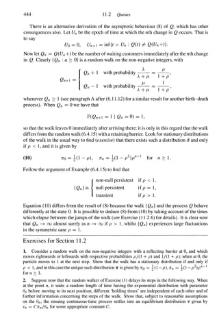 444 11.2 Queues
There is an alternative derivation of the asymptotic behaviour (8) of Q, which has other
consequences also. Let Unbe the epoch of time at which the nth change in Qoccurs. That is
to say
Uo = 0, Un+l = inf{t > Un : Q(t) =1= Q(Un+)}.
Now let Qn = Q(Un+)be the number of waiting customers immediately after the nth change
in Q. Clearly {Qn : n :::: O}is a random walk on the non-negative integers, with
·th b b·l· ).. P
WI pro a l lty -- = --,
)..+It l +p
.
h b b'l' It 1
WIt pro a l lty -- = --,
)..+It l +p
whenever Qn :::: 1 (see paragraph A after (6.11.12)for a similar result for another birth-death
process). When Qn = 0we have that
lP'(Qn+l = 1 I Qn = 0) = 1,
so that the walk leaves 0immediately after arriving there; it is only in this regard that the walk
differs from the random walk (6.4.15)with aretaining barrier. Look for stationary distributions
of the walk in the usual way to find (exercise) that there exists such a distribution if and only
if p < 1,and it is given by
(10)
Follow the argument of Example (6.4.15)to find that
{non-null persistent
{Qn}is null �ersistent
transIent
if p < 1,
if p = 1,
if p > 1.
Equation (10)differs from the result of (8) because the walk {Qn}and the process Qbehave
differently at the state O. It is possible to deduce (8) from (10)by taking account of the times
which elapse between thejumps of the walk (see Exercise (11.2.6)for details). It is clear now
that Qn --+ 00 almost surely as n --+ 00 if p > 1 , whilst {Qn} experiences large fluctuations
in the symmetric case p = 1.
Exercises for Section 1 1 .2
1. Consider a random walk on the non-negative integers with a reflecting barrier at 0, and which
moves rightwards or leftwards with respective probabilities p/( 1 + p) and 1/(1+ p); when at 0, the
particle moves to 1 at the next step. Show that the walk has a stationary distribution if and only if
p < I , and in this case the unique such distribution Jr is given by 11"0 = �(1-p), 1I"n = i(I -p2)pn- I
for n � 1.
2. Suppose now that the random walker of Exercise (1)delays its steps in the following way. When
at the point n , it waits a random length of time having the exponential distribution with parameter
en before moving to its next position; different 'holding times' are independent of each other and of
further information concerning the steps of the walk. Show that, subject to reasonable assumptions
on the en, the ensuing continuous-time process settles into an equilibrium distribution v given by
Vn = C1I"n/enfor some appropriate constant C.
 