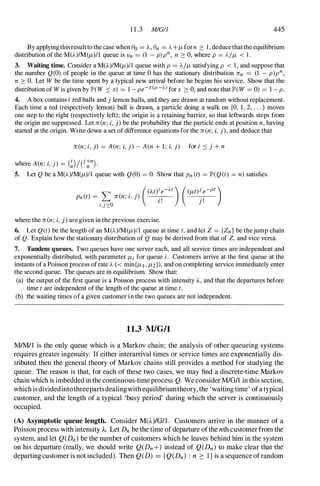 1 1 .3 MlG/] 445
By applying this resultto the case when eo= A, en = 1.. +f-t for n � I , deducethatthe equilibrium
distribution of the M(A)IM(f-t)/1 queue is Vn = (1 - p)pn, n � 0, where p = 1../f-t < l.
3. Waiting time. Consider a M(A)1M(f-t)/1 queue with p = 1../f-t satisfying p < 1 , and suppose that
the number Q (O) of people in the queue at time 0 has the stationary distribution ]fn = (1 - p)pn,
n � O. Let W be the time spent by a typical new arrival before he begins his service. Show that the
distribution of W is given by lP'(W .::; x) = 1 - pe-x(I-'-J...) for x � 0, and note that lP'(W = 0) = 1 - p.
4. A box contains i red balls and j lemon balls, and they are drawn at random without replacement.
Each time a red (respectively lemon) ball is drawn, a particle doing a walk on {O, 1 , 2, . . . } moves
one step to the right (respectively left); the origin is a retaining barrier, so that leftwards steps from
the origin are suppressed. Let ]fen; i, j) be the probability that the particle ends at position n, having
started at the origin. Write down a set of difference equations for the ]fen; i, j), and deduce that
]fen; i, j) = A(n; i, j) - A(n + 1 ; i, j) for i .::; j + n
where A(n; i, j) = (�)/e!
n
).
5. Let Q be a M(A)IM(f-t)1l queue with Q(O) = O. Show that Pn (t) = lP'(Q(t) = n) satisfies
where the ]fen; i, j) are given in the previous exercise.
6. Let Q(t) be the length of an M(A)IM(f-t)11 queue at time t, and let Z = {Zn } be thejump chain
of Q. Explain how the stationary distribution of Q may be derived from that of Z, and vice versa.
7. Tandem queues. Two queues have one server each, and all service times are independent and
exponentially distributed, with parameter f-ti for queue i. Customers arrive at the first queue at the
instants of a Poisson process of rate A « min{f-t1 , f-t2 }), and on completing service immediately enter
the second queue. The queues are in equilibrium. Show that:
(a) the output of the first queue is a Poisson process with intensity A, and that the departures before
time t are independent of the length of the queue at time t,
(b) the waiting times of a given customer in the two queues are not independent.
11.3 MlG!l
MlM/1 is the only queue which is a Markov chain; the analysis of other queueing systems
requires greater ingenuity. If either interarrival times or service times are exponentially dis­
tributed then the general theory of Markov chains still provides a method for studying the
queue. The reason is that, for each of these two cases, we may find a discrete-time Markov
chain which is imbedded in the continuous-timeprocess Q. We consider M/G/1 in this section,
which is dividedintothreepartsdealingwith eqUilibriumtheory, the 'waiting time' ofa typical
customer, and the length of a typical 'busy period' during which the server is continuously
occupied.
(A) Asymptotic queue length. Consider M(A)/G/I . Customers arrive in the manner of a
Poisson process with intensity A. Let Dn be the time of departure ofthe nth customer from the
system, and let Q(Dn) be the number of customers which he leaves behind him in the system
on his departure (really, we should write Q(Dn +) instead of Q(Dn) to make clear that the
departing customer is not included). Then Q(D) = { Q(Dn) : n 2: 1 } is a sequence ofrandom
 