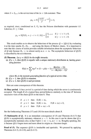 1 1 .3 MIGI1 447
where S= Sn+l is the service time of the (n + l)th customer. Thus
as required, since, conditional on S, Un has the Poisson distribution with parameter AS.
Likewise, if i :::: 1 then
( . . ) { OJ-i+l
Pij = JE lP'(Un = ] - I + 1 I S) =
0
if j - i + I :::: 0,
if j - i + 1 < o.
•
This result enables us to observe the behaviour of the process Q = {Q(t)} by evaluating
it at the time epochs DJ , D2, . . . and using the theory of Markov chains. It is important to
note that this course of action provides reliable information about the asymptotic behaviour
of Q only because Dn --+ 00 almost surely as n --+ 00. The asymptotic behaviour of Q(D)
is described by the next theorem.
(5) Theorem. Let p = .A.E(S) be the traffic intensity.
(a) Ifp < 1, then Q(D) is ergodic with a unique stationary distribution 'If, having gener­
atingjunction
" j Ms(.A.(s - 1»
G(8) = '-:-r1tjS =
(1 - p)(s - 1) S _ Ms(.A.(s _ 1» '
J
where Ms is the moment generatingfunction ofa typicalservice time.
(b) Ifp > 1, then Q(D) is transient.
(c) I
fp = 1, then QeD) is nullpersistent.
Here are some consequences of this theorem.
(6) Busy period. A busyperiod is a period of time during which the server is continuously
occupied. The length B of a typical busy period behaves similarly to the time B' between
successive visits of the chain Q(D) to the state O. Thus
if p < I then JE(B) < 00,
if p = I then JE(B) = 00,
if p > 1 then lP'(B = 00) > O.
lP'(B = 00) = 0,
See the forthcoming Theorems (17) and (18)for more details about B.
(7) Stationarity of Q. It is an immediate consequence of (5) and Theorem (6.4. 17) that
Q(D) is asymptotically stationary whenever p < 1 . In this case it can be shown that Q is
asymptotically stationary also, in thatlP'(Q(t) = n) --+ 7rnas t --+ 00. Roughly speaking, this
is because Q(t) forgets more and more about its origins as t becomes larger.
Proof of (5). The sequence Q(D) is irreducible and aperiodic. We proceed by applying
Theorems (6.4.3), (6.4. 10), and (6.4. 1 3).
 