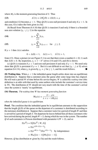 11.3 MIGI1 449
where Ms is the moment generating function of S. Thus
(13) �I(l) = AM�(O) = AlE(S) = p
and condition (12)becomes p < 1. Thus Q(D) is non-null persistent if and only if p < 1. In
this case, G(s) takes the form given in (5a).
(b) Recall from Theorem (6.4.10)that Q(D) is transient if and only if there is a bounded
non-zero solution {Yj : j :::: I} to the equation
(14)
(15)
;=1
00
Yj = L);Yj+;-1 for j :::: 2.
;=0
If p > 1then � (s) satisfies
o< �(O) < 1, � ( l ) = 1, �I(l) > 1,
from (13). Draw a picture (or see Figure 5. 1) to see that there exists a number b E (0, 1)such
that �(b) = b. By inspection, Yj = 1 -bj solves (14)and (15), and (b) is shown.
(c) Q(D) is transient if p > 1 and non-null persistent if and only if p < 1. We need only
show that Q(D) is persistent if p = 1. But it is not difficult to see that {Yj : j I- O} solves
equation (6.4.14),when Yjis given by Yj = j for j :::: 1,and the result follows. •
(B) Waiting time. When p < 1 the imbedded queue length settles down into an equilibrium
distribution 1C. Suppose that a customer joins the queue after some large time has elapsed.
He will wait a period W of time before his service begins; W is called his waiting time (this
definition is at odds with that used by some authors who include the customer's service time
in W). The distribution of W should not vary much with the time of the customer's arrival
since the system is 'nearly' in equilibrium.
(16) Theorem. Thewaiting time W has moment generatingfunction
Mw(s) =
(1 - p)s
A + S - AMs(S)
when the imbeddedqueue is in equilibrium.
Proof. The condition that the imbedded queue be in equilibrium amounts to the supposition
that the length Q(D) of the queue on the departure of a customer is distributed according to
the stationary distribution 1C. Suppose that a customer waits for a period oflength W and then
is served for a period of length S. On departure he leaves behind him all those customers who
have arrived during the period, length W + S, during which he was in the system. The number
Q of such customers is Poisson distributed with parameter A(W + S), and so
lE(sQ) = lE(lE(sQ I W, S»)
= lE(eA(W+S)(s-l)
= lE(eAW(s-l) lE(eAS(s-I) by independence
= MW(A(S - 1))MS(A(S - 1)).
However, Q has distribution 1C given by (5a) and the result follows. •
 