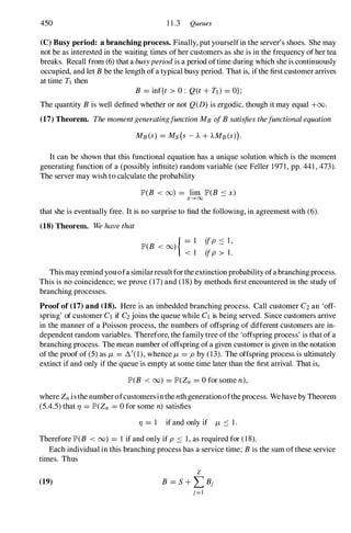 450 11.3 Queues
(C) Busy period: a branching process. Finally, put yourselfin the server's shoes. She may
not be as interested in the waiting times of her customers as she is in the frequency of her tea
breaks. Recall from (6)that a busyperiod is a period oftime during which she is continuously
occupied, and let Bbe the length of a typical busy period. That is, if the first customer arrives
at time TJ then
B = inf{t > 0: Q(t + Td = OJ;
The quantity Bis well defined whether or not Q(D) is ergodic, though it may equal +00.
(17) Theorem. The momentgeneratingfunction MB ofBsatisfies thefunctional equation
MB(S) = Ms(s - A + AMB(S»).
It can be shown that this functional equation has a unique solution which is the moment
generating function of a (possibly infinite) random variable (see Feller 1971,pp. 441,473).
The server may wish to calculate the probability
JP'(B < (0) = lim JP'(B .:::: x)
x---+ oo
that she is eventually free. It is no surprise to find the following, in agreement with (6).
(18) Theorem. We have that
JP'(B < (0)
{ - I
< 1
ifp .:::: 1,
ifp > l.
This may remind you ofa similarresultfor the extinction probability ofa branchingprocess.
This is no coincidence; we prove (17)and (18)by methods first encountered in the study of
branching processes.
Proof of (17) and (18). Here is an imbedded branching process. Call customer C2an 'off­
spring' of customer Cl if C2joins the queue while Cl is being served. Since customers arrive
in the manner of a Poisson process, the numbers of offspring of different customers are in­
dependent random variables. Therefore, the family tree of the 'offspring process' is that of a
branching process. The mean number ofoffspring of a given customer is given in the notation
of the proof of (5)as J,L = 8,'(1),whence J,L = p by (13). The offspring process is ultimately
extinct if and only if the queue is empty at some time later than the first arrival. That is,
JP'(B < (0) = JP'(Zn = 0for some n),
where Znis the number ofcustomers inthe nth generationofthe process. We have by Theorem
(5.4.5)that 11 = JP'(Zn = 0for some n) satisfies
11 = 1 if and only if J,L ':::: 1.
Therefore JP'(B < (0) = 1 if and only if p .:::: 1,as required for (18).
Each individual in this branching process has a service time; Bis the sum ofthese service
times. Thus
(19)
 