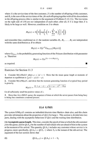 1 1 .4 GIMIJ 45 1
where S is the service time ofthe first customer, Zis the number ofoffspring ofthis customer,
and Bjis the sum ofthe service times ofthe jth suchoffspringtogetherwith all his descendants
in the offspring process (this is similar to the argument of Problem (5. 12. 1 1». The two terms
on the right side of (19) are not independent of each other; after all, if S is large then Z is
likely to be large as well. However, condition on S to obtain
and remember that, conditional on Z,the random variables Bl,B2,... ,Bzare independent
with the same distribution as Bto obtain
where Gpo(/L) is the probability generating function ofthe Poisson distribution with parameter
/1. Therefore
as required. •
Exercises for Section 1 1 .3
1. Consider M(A)ID(d)11 where p = Ad < 1 . Show that the mean queue length at moments of
departure in equilibrium is ip (2 - p)/(l - p).
2. Consider M(A)/M(fL)/I , and show that the moment generating function of a typical busy period
is given by
for all sufficiently small but positive values of s.
3. Show that, for a M/OI1 queue, the sequence oftimes at which the server passes from being busy
to being free constitutes a renewal process.
11.4 GIMII
The system GIM(/1)/l contains an imbedded discrete-time Markov chain also, and this chain
provides information about the properties of Q(t) for large t. This section is divided into two
parts, dealing with the asymptotic behaviour of Q(t) and the waiting time distribution.
(A)Asymptoticqueue length. This time, consider the epoch oftime atwhich the nth customer
joins the queue, and let Q(An) be the numberofindividuals who are ahead ofhim in the system
at the moment of his arrival. The quantity Q(An) includes any customer whose service is in
progress; more specifically, Q(An) = Q(Tn -) where Tn is the instant of the nth arrival. The
argument of the last section shows that
(1)
 