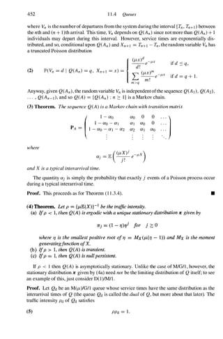 452 1 1 .4 Queues
where Vn is the number of departures from the system during the interval [Tn, Tn+I ) between
the nth and (n + l)th arrival. This time, Vn depends on Q(An) since not more than Q(An) + 1
individuals may depart during this interval. However, service times are exponentially dis­
tributed, and so, conditional upon Q(An) and Xn+l = Tn+l - Tn, therandomvariable Vn has
a truncated Poisson distribution
(2)
Anyway, given Q(An), the random variable Vn is independent ofthe sequence Q(A)), Q(A2)'
. . . , Q(An-l), and so Q(A) = {Q(An) : n ::: I} is a Markov chain.
(3) Theorem. The sequence Q(A) is a Markov chain with transition matrix
where
1 - ao - al
( 1 - ao
PA = I -ao �al - a2
and X is a typical interarrival time.
ao
al
a2
0 0
)
ao 0 . . .
al ao
The quantity aj is simply the probability that exactly j events of a Poisson process occur
during a typical interarrival time.
Proof. This proceeds as for Theorem (1 1 .3.4). •
(4) Theorem. Let p = {J.LE(X)}-1 be the traffic intensity.
(a) Ifp < 1, then Q(A) is ergodic with a uniquestationary distribution 1t given by
1tj = (1 -rJ)r/ for j 2: 0
where rJ is the smaUest positive root oi rJ = MX (J.L(rJ -1» and Mx is the moment
generatingjunction ofX.
(b) Ifp > 1, then Q(A) is transient.
(c) Ifp == 1, then Q(A) is nullpersistent.
If P < 1 then Q(A) is asymptotically stationary. Unlike the case of M/G/l , however, the
stationary distribution 1t given by (4a) need not be the limiting distribution of Q itself; to see
an example of this, just consider D(l)/M/1 .
Proof. Let Qd be an M(jL)/G/1 queue whose service times have the same distribution as the
interarrival times of Q (the queue Qd is called the dual of Q, but more about that later). The
traffic intensity Pd of Qd satisfies
(5) PPd = 1 .
 