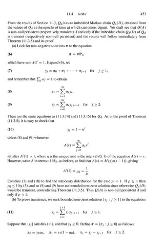 11.4 GIMIJ 453
From the results of Section 11.3, Qd has an imbedded Markov chain Qd(D), obtained from
the values of Qd at the epochs of time at which customers depart. We shall see that Q(A)
is non-null persistent (respectively transient) if and only ifthe imbedded chain Qd(D) of Qd
is transient (respectively non-null persistent) and the results will follow immediately from
Theorem (11.3.5)and its proof.
(a) Look for non-negative solutions 7C to the equation
(6) 7C = 7CPA
which have sum 7CI' = 1. Expand (6),set
(7) Yj = 7C0 +1Tl +...+1Tj-I for j :::: 1,
and remember that Lj Olj = 1to obtain
(8)
(9)
00
YI = L OliYi,
;=1
00
Yj = L OliYJ+i-1 for j :::: 2.
;=0
These are the same equations as (11.3.14)and (11.3.15)for Qd. As in the proof of Theorem
(11.3.5),it is easy to check that
(10) Yj = 1 - rJj
solves (8)and (9)whenever
00
A(s) = LOljSj
j=O
satisfies A'(1) > 1,where rJ is the unique root in the interval (0, 1)of the equation A(s) = s.
However, write A in terms of Mx, as before, to find that A(s) = MX(J-i(s - 1» ,giving
, 1
A (1) = Pd = -.
P
Combine (7)and (10)to find the stationary distribution for the case P < 1. If P :::: 1 then
Pd ::s 1 by (5),and so (8)and (9)have no bounded non-zero solution since otherwise Qd(D)
would be transient, contradicting Theorem (11.3.5). Thus Q(A) is non-null persistent if and
only if P < 1.
(b) To prove transience, we seek bounded non-zero solutions {Yj : j :::: I} to the equations
(11)
J+l
Yj = L Y;Olj-i+1 for j :::: 1.
;=1
Suppose that {Yj} satisfies (11),and that Yl :::: O. Define 1T = {1Tj : j :::: O} as follows:
1T0 = YI0l0, 1Tl = Yl (1 - 0l0), 1Tj = Yj - Yj-l for j :::: 2.
 