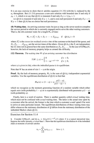 454 11.4 Queues
It is an easy exercise to show that 1C satisfies equation (11.3.8)with the OJ replaced by the
Olj throughout. But (11.3.8)possesses a non-zero solution with bounded sum if and only if
Pd < 1,which is to say that Q(A) is transient if and only if P = 1/Pd > 1.
(c) Q(A) is transient if and only if P > 1,and is non-null persistent if and only if P < 1.
If P = 1then Q(A) has no choice but null persistence. •
(B) Waiting time. An arriving customer waits forjust as long as the server needs to complete
the service period in which she is currently engaged and to serve the other waiting customers.
That is, the nth customer waits for a length Wn of time:
where Zr is the excess (or residual) service time ofthe customer at the head ofthe queue, and
Z2, Z3, . . . , ZQ(Anl are the service times ofthe others. Given Q(An), the Zi are independent,
but Zr does not in general have the same distribution as Z2, Z3, . . . . In the case ofGIM(/t)/1 ,
however, the lack-of-memory property helps us around this difficulty.
(12) Theorem. The waiting time W ofan arriving customer has distribution
{ °
lP W < x =
(
-
)
1 -
l1e-JL( I -'7lx
ifx < 0,
ifx :::: 0,
where 11 is given in (4a), when the imbeddedqueue is in equilibrium.
Note that W has an atom of size 1 - 11 at the origin.
Proof. By the lack-of-memory property, Wn is the sum of Q(An) independent exponential
variables. Use the equilibrium distribution of Q(A) to find that
/t(1 -
11)
Mw(s) = (1 - 11) +11 (1 )
/t - 11 - S
which we recognize as the moment generating function of a random variable which either
equals zero (with probability 1 - 11) or is exponentially distributed with parameter /t(1 - 11)
(with probability 11). •
Finally, here is a word of caution. There is another quantity called virtual waiting time,
which must not be confused with actual waiting time. The latter is the actual time spent by
a customer after his arrival; the former is the time which a customer would spend if he were
to arrive at some particular instant. The equilibrium distributions of these waiting times may
differ whenever the stationary distribution of Q differs from the stationary distribution ofthe
imbedded Markov chain Q(A).
Exercises for Section 1 1 .4
1. Consider GIM(fL)l1 , and let Olj = lE« fLX)j e-JL
X
/j !) where X is a typical interarrival time.
Suppose the traffic intensity p is less than 1 . Show that the equilibrium distribution 1C ofthe imbedded
chain at moments of arrivals satisfies
00
lTn =LOlilTn+i-l
i=O
for n :::: 1 .
 