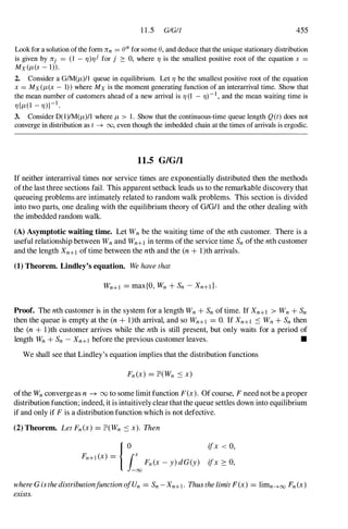 11.5 GIGI1 455
Look for a solution of the form lTn = en for some e, and deduce that the unique stationary distribution
is given by lTj = (l - 7])7]i for j :::: 0, where 7] is the smallest positive root of the equation s =
MX (f-t(s - 1» .
2. Consider a GIM(f-t)!1 queue in equilibrium. Let 7] be the smallest positive root of the equation
x = MX (f-t(x - 1» where MX is the moment generating function of an interarrival time. Show that
the mean number of customers ahead of a new arrival is 7] (l - 7])-1 , and the mean waiting time is
7]{f-t(1 - 7])}-1 .
3. Consider D(l)IM(f-t)/1 where f-t > 1 . Show that the continuous-time queue length Q(t) does not
converge in distribution as t ---+ 00, even though the imbedded chain at the times of arrivals is ergodic.
11.5 G/G/l
If neither interarrival times nor service times are exponentially distributed then the methods
ofthe last three sections fail. This apparent setback leads us to the remarkable discovery that
queueing problems are intimately related to random walk problems. This section is divided
into two parts, one dealing with the equilibrium theory of GIGll and the other dealing with
the imbedded random walk.
(A) Asymptotic waiting time. Let Wn be the waiting time of the nth customer. There is a
useful relationship between Wn and Wn+l in terms of the service time Sn of the nth customer
and the length Xn+l of time between the nth and the (n + l)th arrivals.
(1) Theorem. Lindley's equation. We have that
Wn+l = max{O, Wn + Sn - Xn+d·
Proof. The nth customer is in the system for a length Wn + Sn of time. If Xn+l > Wn + Sn
then the queue is empty at the (n + l)th arrival, and so Wn+l = O. If Xn+l ::::; Wn + Sn then
the (n + 1 )th customer arrives while the nth is still present, but only waits for a period of
length Wn + Sn - Xn+l before the previous customer leaves. •
We shall see that Lindley's equation implies that the distribution functions
ofthe Wn convergeas n ---+ (Xl to some limit function F(x). Of course, F need not be a proper
distribution function; indeed, it is intuitively clear thatthe queue settles down into equilibrium
if and only if F is a distribution function which is not defective.
(2) Theorem. Let Fn(x) = JP'(Wn ::::; x). Then
ifx < 0,
ifx 2: 0,
where GisthedistributionfunctionofUn = Sn -Xn+l. Thusthe limit F(x) = limn---+oo Fn(x)
exists.
 