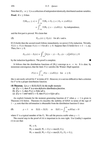 456 1 1 .5 Queues
Note that {Un : n 2: I} is a collection ofindependentidentically distributedrandom variables.
Proof. If x 2: 0then
lP'(Wn+l ::s x) = i:lP'(Wn + Un ::s x I Un = y) dG(y)
= i�lP'(Wn ::s x - y) dG(y) by independence,
and the first part is proved. We claim that
(3) Fn+1(x) ::s Fn(x) for all x and n.
If (3)holds then the second result follows immediately; we prove (3)by induction. Trivially,
F2(x) ::s FI(x) because FI(x) = 1 for all x 2: O. Suppose that (3)holds for n = k- 1, say.
Then, for x 2: 0,
by the induction hypothesis. The proof is complete. •
It follows that the distribution functions of {Wn} converge as n -+ 00 . It is clear, by
monotone convergence, that the limit F(x) satisfies the Wiener-Hopf equation
F(x) = i�F(x - y) dG(y) for x 2: 0;
this is not easily solved for F in terms of G. However, it is not too difficult to find a criterion
for F to be a proper distribution function.
(4) Theorem. Let p = lE(S)/lE(X) be the traffic intensity
(a) Ifp < 1, then F is a non-defective distributionfunction.
(b) Ifp > 1, then F(x) = Ofor all x.
(c) I
fp = 1 and var(U) > O. then F(x) = Ofor allx.
An explicit formula for the moment generating function of F when p < 1 is given in
Theorem (14) below. Theorem (4)classifies the stability of G/G/1 in terms of the sign of
1 - p; note that this information is obtainable from the distribution function G since
(5) p < 1 * lEeS) < lE(X) * lE(U) = i:u dG(u) < 0
where Uis a typical member of the Ui. We call the process stable when p < 1 .
The crucial step in the proof of (4)is important in its own right. Use Lindley's equation
(1) to see that:
WI = 0,
W2 = max{O, WI + Ull = max{O, UJ },
W3 = max{O, W2 + U2} = max{O, U2,U2+ UJ},
 