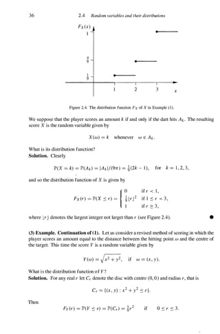 36 2.4 Random variables and their distributions
Fx(x)
1
4
9"
1
9"
•
1
•
•
2 3
Figure 2.4. The distribution function Fx of X in Example (1).
x
We suppose that the player scores an amount k if and only if the dart hits Ak. The resulting
score X is the random variable given by
X(w) = k whenever w E Ak.
What is its distribution function?
Solution. Clearly
lP'(X = k) = lP'(Ak) = IAk l/(9n) = �(2k - 1), for k = 1 , 2, 3,
and so the distribution function of X is given by
if r < 1 ,
if 1 S r < 3 ,
if r :::: 3 ,
where LrJ denotes the largest integer not larger than r (see Figure 2.4). •
(3) Example. Continuation of(1). Let us consider a revised method of scoring in which the
player scores an amount equal to the distance between the hitting point w and the centre of
the target. This time the score Y is a random variable given by
Y(W) = JX2 + y2, if w = (x, y).
What is the distribution function of Y?
Solution. For any real r let Cr denote the disc with centre (0, 0) and radius r, that is
Cr = {(x, y) : x2 + y2 S r}.
Then
Fy(r) = lP'(Y S r) = lP'(Cr) = �r2 if O s r S 3.
 
