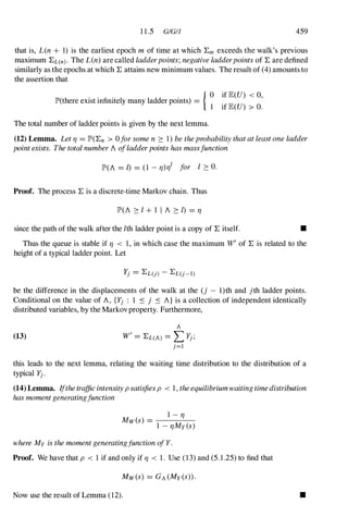 11.5 GIGI] 459
that is, L(n + 1) is the earliest epoch m of time at which :Em exceeds the walk's previous
maximum :EL(n) . The L(n) are called ladderpoints; negative ladderpoints of :E are defined
similarly as the epochs at which :E attains new minimum values. The result of (4)amounts to
the assertion that
{ 0 if lE(U) < 0,
lP'(there exist infinitely many ladder points) =
1 if lE(U) > O.
The total number of ladder points is given by the next lemma.
(12) Lemma. Let TJ = lP'(:En > 0for some n � 1)be theprobability that at least one ladder
point exists. The total number A ofladderpoints has massfunction
lP'(A = I) = (1 - TJ)TJI for I � o.
Proof. The process :E is a discrete-time Markov chain. Thus
lP'(A � I + 1 I A � I) = TJ
since the path of the walk after the Ith ladder point is a copy of :E itself. •
Thus the queue is stable if TJ < 1,in which case the maximum W' of :E is related to the
height of a typical ladder point. Let
be the difference in the displacements of the walk at the (j - l)th and jth ladder points.
Conditional on the value of A, {Yj : 1 ::s j ::s A} is a collection of independent identically
distributed variables, by the Markovproperty. Furthermore,
(13)
A
W'= :EL(A) = L Yj;
j=l
this leads to the next lemma, relating the waiting time distribution to the distribution of a
typical Yj.
(14) Lemma. Ifthetrafficintensityp satisfiesp < 1,theequilibriumwaitingtimedistribution
has momentgeneratingfunction
I - TJ
Mw(s) = ----
1 -TJMy(s)
where My is the moment generatingfunction ofY.
Proof. We have that p < 1 if and only if TJ < 1. Use (13)and (5.1.25)to find that
Now use the result of Lemma (12). •
 