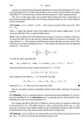 460 11.5 Queues
Lemma (14)describes the waiting time distribution in terms ofthe distribution of Y. Ana­
lytical properties of Y are a little tricky to obtain, and we restrict ourselves here to an elegant
description of Y which provides a curious link between pairs of 'dual' queueing systems.
The server of the queue enjoys busy periods during which she works continuously; in
between busy periods shehas idleperiods during which she drinks tea. Let I be the length of
her first idle period.
(15) Lemma. Let L = minIm > 0; :Em < O} be thefirst negative ladderpoint o/:E. Then
1 = -:EL.
That is, I equals the absolute value of the depth of the first negative ladder point. It is of
course possible that :E has no negative ladder points.
Proof. Call a customer lucky if he finds the queue empty as he arrives (customers who arrive
at exactly the same time as the previous customer departs are deemed to be unlucky). We
claim that the (L + l)th customer is the first lucky customer after the very first arrival. If this
holds then (15)follows immediately since I is the elapsed time between the Lth departure
and the (L + l)th arrival:
L L
1 = L Xj+l - L S,; = -:EL.
To verify the claim remember that
j=l j=1
(16) Wn = max{O, Vn} where Vn = max{Un_l , Un-I + Un-2, . " , :En-I }
and note that the nth customer is lucky if and only if Vn < O. Now
and it remains to show that VL+I < O. To see this, note that
whenever 0 ::s k < L. Now use (16) to obtain the result. •
Now we are ready to extract a remarkable identity which relates 'dual pairs' of queueing
systems.
(17) Definition. If Q is a queueing process with interarrival time distribution Fx and ser­
vice time distribution Fs, its dual process Qd is a queueing process with interarrival time
distribution Fs and service time distribution Fx .
For example, the dual of M(A)/G/1 is G/M(A)/I , and vice versa; we made use of this fact
in the proof of (11.4.4). The traffic densities P and Pd of Q and Qd satisfy PPd = 1 ; the
processes Q and Qd cannot both be stable except in pathological instances when all their
interarrival and service times almost surely take the same constant value.
(18) Theorem. Let :E and :Ed be the random walks associatedwiththe queue Q anditsdual
Qd. Then -:E and :Ed are identically distributedrandom walks.
 