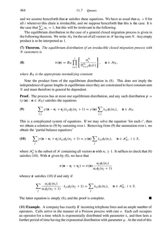 464 11.7 Queues
and we assume henceforth that Cl satisfies these equations. We have as usual that Oli > 0for
all i whenever this chain is irreducible, and we suppose henceforth that this is the case. It is
the case that Li Oli = 1,but this will be irrelevant in the following.
The equilibrium distribution in the case of a general closed migration process is given in
the following theorem. We write .NN forthe set ofall vectors in .N having sum N. Any empty
product is to be interpreted as 1.
(7) Theorem. The equilibrium distribution ofan irreducible closed migrationprocess with
Ncustomers is
(8)
where BN is the appropriate normalizing constant.
Note the product form of the equilibrium distribution in (8). This does not imply the
independence of queue lengths in equilibrium since they are constrained to have constant sum
Nand must therefore in general be dependent.
Proof. The process has at most one equilibrium distribution, and any such distribution y =
(y (0) : 0 E .NN) satisfies the equations
i,j i,j
This is a complicated system of equations. If we may solve the equation 'for each i', then
we obtain a solution to (9)by summing over i. Removing from (9)the summation over i, we
obtain the 'partial balance equations'
j j
where .N� is the subset of .N containing all vectors 0 with ni :::: 1. It suffices to check that (8)
satisfies (10). With 7C given by (8),we have that
whence 7C satisfies (10)if and only if
Olj<Pi(ni)
L Ol'<p'(n ' +1) . Aji<Pj(nj +1) = L Aij<Pi(ni), 0 E .Nk, i E S.
j I J J
j
The latter equation is simply (6),and the proof is complete. •
(11) Example. A company has exactly K incoming telephone lines and an ample number of
operators. Calls arrive in the manner of a Poisson process with rate J. Each call occupies
an operator for a time which is exponentially distributed with parameter A, and then lasts a
further period of time having the exponential distribution with parameter J.L . At the end ofthis
 