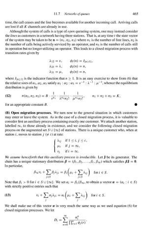 1 1 .7 Networks ofqueues 465
time, the call ceases and the line becomes available for another incoming call. Arriving calls
are lost if all K channels are already in use.
Although the system of calls is a type of open queueing system, one may instead consider
the lines as customers in a network having three stations. That is, at any time t the state vector
of the system may be taken to be n = (nl, n2, n3) where nl is the number of free lines, n2 is
the number of calls being actively serviced by an operator, and n3 is the number of calls still
in operation but no longer utilizing an operator. This leads to a closed migration process with
transition rates given by
.1..12 = v,
.1..23 = A,
.1..31 = 11 ,
<PI (n) = I{n::O:l},
¢2(n) = n,
<P3(n) = n,
where I/n::o:IJ is the indicator function that n :::: 1 . It is an easy exercise to show from (6)that
the relative sizes ofaI, a2, a3 satisfy a1 : a2 : a3 = v -I : A-I : 11-
1
, whence the equilibrium
distribution is given by
(12) nl + n2 + n3 = K,
for an appropriate constant B. •
(B) Open migration processes. We turn now to the general situation in which customers
may enter or leave the system. As in the case of a closed migration process, it is valuable to
consider first an auxiliary process containing exactly one customer. We attach another station,
labelled 00, to those already in existence, and we consider the following closed migration
process on the augmented set S U {(x)} of stations. There is a unique customer who, when at
station i, moves to station j (=I i) at rate:
{Aij if 1 :'S i, j :'S c,
l1i if j = 00,
Vj if i = oo.
We assume henceforth that this auxiliaryprocess is irreducible. Let J be its generator. The
chain has a unique stationary distribution P = (fh , fh . . . , f3c, f30cJ which satisfies pJ = O.
In particular,
f300Vi + Lf3jAji = f3i (l1i + LAij) for i E S.
je8 je8
Note that f3i > 0for i E S U {oo}. We set ai = f3i/f3oo, to obtain a vector Cl = (ai : i E S)
with strictly positive entries such that
(13) Vi + �ajA;i = ai (l1i + �Aij) for i E S.
J J
We shall make use of this vector Cl in very much the same way as we used equation (6)for
closed migration processes. We let
 