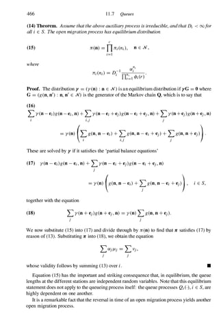466 11.7 Queues
(14) Theorem. Assume that the above auxiliaryprocess is irreducible, andthat Dj < 00for
all i E S. The open migrationprocess has equilibrium distribution
(15)
where
c
n(n) = nnj(nj), n E .N,
j=1
Proof. The distribution y = (y(n) : n E .N) is an equilibrium distribution if yG = 0 where
G = (g(n, n') : n, n' E .N) is the generator of the Markov chain Q, which is to say that
(16)
L y(n-ej)g(n-ej, n) +Ly(n-ej +ej)g(n-ej +ej, n) +Ly(n+ej)g(n+ej,n)
j,j j
= y(n) (�g(n, n - ej) + �g(n, n - ej + ej) + �g(n, n +ej)).
I l,j j
These are solved by y if it satisfies the 'partial balance equations'
(17) y(n - e;)g(n - ej, n) + Ly(n - ej + ej)g(n - ej +e), n)
)
together with the equation
(18)
j
� yCD) (gCD, D - e,) + �gCD' D - e, +ej)), i E S,
j
We now substitute (15)into (17)and divide through by n(n) to find that n satisfies (17)by
reason of (13). Substituting n into (18),we obtain the equation
LfX)/J.) = LV),
j )
whose validity follows by summing (13)over i. •
Equation (15)has the important and striking consequence that, in equilibrium, the queue
lengths at the different stations are independent random variables. Note that this equilibrium
statement does not apply to the queueing process itself: the queue processes Qj(')' i E S, are
highly dependent on one another.
It is a remarkable fact that the reversal in time of an open migration process yields another
open migration process.
 