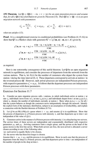 11.7 Networks ofqueues 467
(19) Theorem. Let Q = (Q(t) : -00 < t < 00) be an open migrationprocess andassume
that,jorallt, Q(t) hasdistribution 1C given by Theorem (14). Then Q/(t) = Q(-t) is an open
migrationnetworkwithparameters
where a satisfies (13).
/ Vi /
l1i = -
, (M·) = (p;(.) ,
Oli
Proof. It is a straighforward exercise in conditional probabilities (see Problem (6.15.16))to
show that Q/ is a Markov chain with generator G/ = (g/(m, n) : m, n E N) given by
as required.
/ n(n 