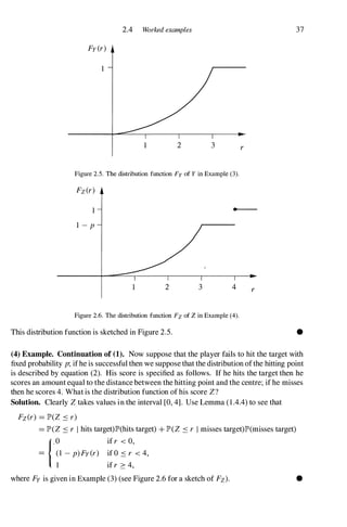 2.4 Worked examples
Fy (r)
1
1 2 3 r
Figure 2.5. The distribution function Fy of Y in Example (3).
Fz(r)
1
I - p
-
2 3 4 r
Figure 2.6. The distribution function Fz of Z in Example (4).
This distribution function is sketched in Figure 2.5.
37
•
(4) Example. Continuation of (1). Now suppose that the player fails to hit the target with
fixed probability p; ifhe is successful then we suppose that the distribution ofthe hitting point
is described by equation (2). His score is specified as follows. If he hits the target then he
scores an amount equal to the distance between the hitting point and the centre; if he misses
then he scores 4. What is the distribution function of his score Z?
Solution. Clearly Z takes values in the interval [0, 4]. Use Lemma (1 .4.4) to see that
Fz(r) = lP'(Z � r)
= lP'(Z � r I hits target)lP'(hits target) + lP'(Z � r I misses target)lP'(misses target)
{,O if r < 0,
= (1 - p)Fy(r) if O � r < 4,
1 if r � 4,
where Fy is given in Example (3) (see Figure 2.6 for a sketch of Fz). •
 