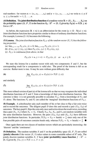 2.5 Random vectors 39
real numbers: for vectors x = (Xl, X2, . . . , xn) and y = (Yl , Y2, . . . , Yn) we write x ::s y if
Xi ::s Yi for each i = 1 , 2, . . . , n.
(4)Deftnition. ThejointdistriootionfunctionofarandomvectorX = (Xl, X2 • • , . • Xn) on
the probability space (0 , :F, lP') is thefunction Fx : R.n -+ [0, 1] given by Fx(x) = lP'(X ::s x)
for x € R.n,
As before, the expression {X ::s x} is an abbreviation for the event {w E Q : X(w) ::s x}.
Joint distribution functions have properties similar to those ofordinary distribution functions.
For example, Lemma (2.1 .6) becomes the following.
(5) Lemma. Thejointdistributionfunction Fx,y o/the random vector (X, Y) has the/ollow­
ingproperties:
(a) limx,y---+-oo Fx,y(x, y) =0, limx,y---+oo Fx,y(x, y) =1,
(b) If(XI, YI) ::s (X2, Y2) then FX,Y(XI , YI) ::s FX,Y(X2, Y2),
(c) Fx,y is continuous/rom above, in that
Fx,y(x + u, Y + v) --+ Fx,y(x, y) as u, v -I- 0.
We state this lemma for a random vector with only two components X and Y, but the
corresponding result for n components is valid also. The proof of the lemma is left as an
exercise. Rather more is true. It may be seen without great difficulty that
(6) lim Fx,y(x, y) =Fx(x) (=JP'(X ::s x»
y---+oo
and similarly
(7) lim Fx,y (x, y) =Fy(y) (=JP'(Y ::s y».
x---+oo ..
This more refined version ofpart (a) ofthe lemma tells us that we may recapture the individual
distribution functions of X and Y from a knowledge of their joint distribution function. The
converse is false: it is not generally possible to calculate Fx,y from a knowledge of Fx and
Fy alone. The functions Fx and Fy are called the 'marginal' distribution functions of Fx,y.
(8) Example. A schoolteacher asks each member of his or her class to flip a fair coin twice
and to record the outcomes. The diligent pupil D does this and records a pair (XD, YD) of
outcomes. Thelazypupil L flips the coin only once andwritesdowntheresult twice, recording
thus a pair (XL, Yd where XL =h . Clearly XD, YD, XL, and YL are random variables with
the same distribution functions. However, the pairs (XD, YD) and (XL, h) have different
joint distribution functions. In particular, JP'(XD =YD =heads) =i since only one of the
four possible pairs of outcomes contains heads only, whereas JP'(XL =h =heads) =1. •
Once again there are two classes of random vectors which are particularly interesting: the
'discrete' and the 'continuous' .
(9) Definition. The random variables X and Y on the probability space (Q, :F, JP') are called
(jointly) discrete if the vector (X, Y) takes values in some countable subset of ]R2 only. The
jointly discrete random variables X, Y have joint (probability) mass function / : ]R2 --+
[0, 1] given by lex, y) =JP'(X =x, Y =y).
 