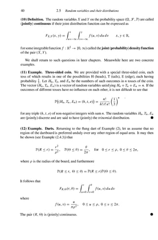 40 2.5 Random variables and their distributions
(10) Definition. The random variables X and Y on the probability space (Q, :F, lP')are called
(jointly) continuous if theirjoint distribution function can be expressed as
x , y E JR,
forsome integrablefunction f : JR2 � [0, 00) called thejoint (probability)densityfunction
of the pair (X, Y).
We shall return to such questions in later chapters. Meanwhile here are two concrete
examples.
(11) Example. Three-sided coin. We are provided with a special three-sided coin, each
toss of which results in one of the possibilities H (heads), T (tails), E (edge), each having
probability �. Let Hn, Tn,and En be the numbers of such outcomes in n tosses of the coin.
The vector (Hn,Tn,En)is a vector ofrandom variables satisfying Hn+ Tn+ En =n. If the
outcomes of different tosses have no influence on each other, it is not difficult to see that
n! (1)n
lP'( Hn,Tn,En) =(h, t, e») =-
hI I I
-
3
. t. e.
for any triple (h, t, e) of non-negative integers with sum n. The random variables Hn,Tn,En
are (jointly) discrete and are said to have (jointly) the trinomial distribution. •
(12) Example. Darts. Returning to the flung dart of Example (2), let us assume that no
region of the dartboard is preferred unduly over any other region of equal area. It may then
be shown (see Example (2.4.3» that
8
lP'(8 < 8) =-
- 2n '
for 0 S r S p, 0 S 8 S 2n,
where p is the radius of the board, and furthermore
It follows that
where
lP'(R S r, 8 S 8) =lP'(R S r)lP'(8 S 8).
u
feu, v) = -2 '
0 S u S p, 0 S v S 2n.
np
The pair (R, 8) is (jointly) continuous. •
 