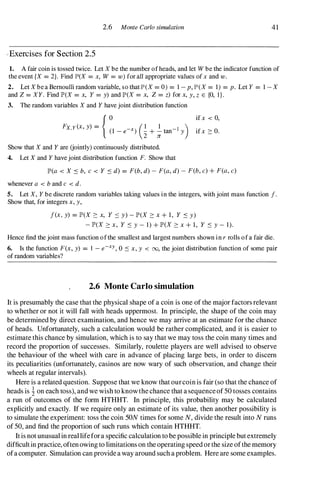 2.6 Monte Carlo simulation 41
/ Exercises for Section 2.5
1. A fair coin is tossed twice. Let X be the number of heads, and let W be the indicator function of
the event (X = 2). Find JfD(X = x, W = w) for all appropriate values of x and w.
2. Let X be a Bernoulli random variable, so thatJfD(X = 0) = 1 - p, JfD(X = 1) = p. Let Y = 1 - X
and Z = XY. Find IP'(X = x, Y = y) and IP'(X = x, Z = z) for x, y, z E {O, I } .
3. The random variables X and Y have joint distribution function
FX,Y(x, y) �
{;,
_
,-'
)
G+
�",,- I
y
)
Show that X and Y are (jointly) continuously distributed.
4. Let X and Y have joint distribution function F. Show that
if x < 0,
if x ::: O.
lP'(a < X ::::: b, c < Y ::::: d) = F(b, d) - F(a, d) - F(b, c) + F(a, c)
whenever a < b and c < d.
5. Let X, Y be discrete random variables taking values in the integers, with joint mass function f.
Show that, for integers x, y,
f(x, y) = IP'(X ::: x, Y ::::: y) - IP'(X ::: x + 1, Y ::::: y)
- IP'(X ::: x, Y ::::: y - 1) + IP'(X ::: x + 1, Y ::::: y - 1).
Hence find the joint mass function of the smallest and largest numbers shown in r rolls of a fair die.
6. Is the function F(x, y) = 1 - e-xy, 0 ::::: x, y < 00, the joint distribution function of some pair
of random variables?
2.6 Monte Carlo simulation
It is presumably the case that the physical shape of a coin is one of the major factors relevant
to whether or not it will fall with heads uppermost. In principle, the shape of the coin may
be determined by direct examination, and hence we may arrive at an estimate for the chance
of heads. Unfortunately, such a calculation would be rather complicated, and it is easier to
estimate this chance by simulation, which is to say that we may toss the coin many times and
record the proportion of successes. Similarly, roulette players are well advised to observe
the behaviour of the wheel with care in advance of placing large bets, in order to discern
its peculiarities (unfortunately, casinos are now wary of such observation, and change their
wheels at regular intervals).
Here is a related question. Suppose that we know that ourcoin is fair (so that the chance of
heads is i on each toss), and we wish to knowthe chance that a sequenceof 50 tosses contains
a run of outcomes of the form HTHHT. In principle, this probability may be calculated
explicitly and exactly. If we require only an estimate of its value, then another possibility is
to simulate the experiment: toss the coin SON times for some N, divide the result into N runs
of 50, and find the proportion of such runs which contain HTHHT.
It is not unusual in real lifefora specific calculation to be possible in principle but extremely
difficultin practice, often owing to limitations on the operating speed or the size ofthe memory
ofa computer. Simulation can provide a way around such a problem. Here are some examples.
 