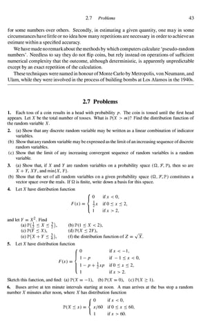 2.7 Problems 43
for some numbers over others. Secondly, in estimating a given quantity, one may in some
circumstances havelittle or no idea how many repetitions are necessary in order to achieve an
estimate within a specified accuracy.
We have made noremarkabout the methods by which computers calculate 'pseudo-random
numbers' . Needless to say they do not flip coins, but rely instead on operations of sufficient
numerical complexity that the outcome, although deterministic, is apparently unpredictable
except by an exact repetition of the calculation.
These techniques were named in honourofMonte Carlo by Metropolis, von Neumann, and
Ulam, while they were involved in the process of building bombs at Los Alamos in the 1940s.
2.7 Problems
1. Each toss of a coin results in a head with probability p. The coin is tossed until the first head
appears. Let X be the total number of tosses. What is JP'(X > m)? Find the distribution function of
the random variable X.
2. (a) Show that any discrete random variable may be written as a linear combination of indicator
variables.
(b) Show thatany random variable may be expressed as the limit ofan increasing sequence ofdiscrete
random variables.
(c) Show that the limit of any increasing convergent sequence of random variables is a random
variable.
3. (a) Show that, if X and Y are random variables on a probability space (Q, :F, JP'), then so are
X + Y, XY, and min{X, Y}.
(b) Show that the set of all random variables on a given probability space (Q, :F, JP') constitutes a
vector space over- the reals. If Q is finite, write down a basis for this space.
4. Let X have distribution function
and let Y = X2. Find
(a) JP'(i .:s x .:s i),
(c) JP'(Y .:s X),
(e) JP'(X + Y .:s �),
{0 if x < 0,
F(x) = �x if 0 .:s x .:s 2,
I ifx > 2,
(b) JP'(I .:s X < 2),
(d) JP'(X .:s 2Y),
(f) the distribution function of Z = .JX.
5. Let X have distribution function
{0
I - p
F(x) =
1
� - P + zxp
if x < - I ,
if - I .:s x < 0,
if 0 .:s x .:s 2,
if x > 2.
Sketch this function, and find: (a) JP'(X = - I ), (b) JP'(X = 0), (c) JP'(X :::: I ) .
6. Buses arrive at ten minute intervals starting at noon. A man arrives at the bus stop a random
number X minutes after noon, where X has distribution function
{0 if x < 0,
JP'(X .:s x) = x/60 if 0 .:s x .:s 60,
I if x > 60.
 