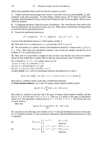 44 2.7 Random variables and their distributions
What is the probability that he waits less than five minutes for a bus?
7. Airlines find that each passenger who reserves a seat fails to tum up with probability 1� inde­
pendently of the other passengers. So Teeny Weeny Airlines always sell 10 tickets for their 9 seat
aeroplane while Blockbuster Airways always sell 20 tickets for their 18 seat aeroplane. Which is more
often over-booked?
8. A fairground performer claims the power of telekinesis. The crowd throws coins and he wills
them to fall heads up. He succeeds five times out of six. What chance would he have of doing at least
as well if he had no supernatural powers?
9. Express the distribution functions of
X+ = max{O, X}, X- = - min{O, X}, IXI = X+ + X-, -X,
in terms of the distribution function F of the random variable X.
10. Show that Fx(x) is continuous at x = Xo if and only if lP'(X = xo) = O.
11. The real number m is called a median of the distribution function F whenever limytm F(y) .:::
1 .::: F(m). Show that every distribution function F has at least one median, and that the set of
medians of F is a closed interval of JR.
12. Show that it is not possible to weight two dice in such a way that the sum of the two numbers
shown by these loaded dice is equally likely to take any value between 2 and 12 (inclusive).
13. A function d : S x S -7 JR is called a metric on S if:
(i) des, t) = d(t, s) :::: 0 for all s, t E S,
(ii) des, t) = 0 if and only if s = t, and
(iii) des, t) .::: des, u) + d(u, t) for all s, t, u E S.
(a) Levy metric. Let F and G be distribution functions and define the Levy metric
ddF, G) = inf{E > 0 : G(x - E) - E .::: F(x) .::: G(x + E) + E for all x}.
Show that dL is indeed a metric on the space of distribution functions.
(b) Total variation distance. Let X and Y be integer-valued random variables, and let
dTV(X, Y) = LIlP'(X = k) - lP'(Y = k)l·
k
Show that dTV satisfies (i) and (iii) with S the space of integer-valued random variables, and that
dTV(X, Y) = 0 if and only if lP'(X = Y) = 1 . Thus dTV is a metric on the space of equivalence
classes of S with equivalence relation given by X � Y if lP'(X = Y) = 1 . We call dTV the total
variation distance.
Show that
dTV(X, Y) = 2 sup 1lP'(X E A) - lP'(Y E A)I.
A£;;Z
14. Ascertain in the following cases whether or not F is the joint distribution function of some pair
(X, Y) of random variables. If your conclusion is affirmative, find the distribution functions of X and
Y separately.
(a)
(b)
{I- e-x-y
F(x, y) =
0
{I- e-x - xe-y
F(x, y) = �- e-Y - ye-Y
if x, y :::: 0,
otherwise.
if O '::: x '::: y,
if O .::: y .::: x,
otherwise.
 