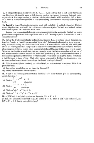 2.7 Problems 45
15. It is required to place in order n books B} , B2, . . . , Bn on a library shelf in such a way that readers
searching from left to right waste as little time as possible on average. Assuming that each reader
requires book Bi with probability Pi , find the ordering of the books which minimizes JP'(T :::: k) for
all k, where Tis the (random) number of titles examined by a reader before discovery of the required
book.
16. Transitive coins. Three coins each show heads with probability � and tails otherwise. The first
counts 10 points for a head and 2 for a tail, the second counts 4 points for both head and tail, and the
third counts 3 points for a head and 20 for a tail.
You and your opponent eachchoose a coin; you cannot choose the same coin. Each of you tosses
your coin and the person with the larger score wins £ 1O
lD. Would you prefer to be the first to pick a
coin or the second?
17. Before the development of radar and inertial navigation, flying to isolated islands (for example,
from Los Angeles to Hawaii) was somewhat 'hit or miss'. In heavy cloud or at night it was necessary
to fly by dead reckoning, and then to search the surface. With the aid of a radio, the pilot had a good
idea ofthe correct greatcircle along which to search, but could not be sure which ofthe two directions
along this great circle was correct (since a strong tailwind could have carried the plane over its target).
When you are the pilot, you calculate that you can make n searches before your plane will run out of
fuel. On each search you will discover the island with probability P (if it is indeed in the direction of
the search) independently ofthe results ofother searches; you estimate initially that there is probability
a that the island is ahead of you. What policy should you adopt in deciding the directions of your
various searches in order to maximize the probability of locating the island?
18. Eight pawns are placed randomly on a chessboard, no more than one to a square. What is the
probability that:
(a) they are in a straight line (do not forget the diagonals)?
(b) no two are in the same row or column?
19. Which of the following are distribution functions? For those that are, give the corresponding
density function f.
(a) F(x) =
{
0
1 - e-x2 x :::: 0,
otherwise.
{ e-l /x x > 0,
(b) F(x) = .
o otherwIse.
(c) F(x) = eX/(eX + e-X), x E R
2
(d) F(x) = e-x + eX/(eX + e-X), x E JR..
20. (a) If U and V are jointly continuous, show that JP'(U = V) = O.
(b) Let X be uniformly distributed on (0, 1), and let Y = X. Then X and Y are continuous, and
JP'(X = Y) = 1 . Is there a contradiction here?
 