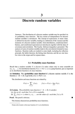 3
Discrete random variables
Summary. The distribution of a discrete random variable may be specified via
its probability mass function. The key notion of independence for discrete
random variables is introduced. The concept of expectation, or mean value,
is defined for discrete variables, leading to a definition of the variance and the
moments of a discrete random variable. Joint distributions, conditional distri­
butions, and conditional expectation are introduced, together with the ideas of
covariance and correlation. The Cauchy-Schwarz inequality is presented. The
analysis ofsums ofrandom variables leads to the convolution formulafor mass
functions. Random walks are studied in some depth, including the reflection
principle, the ballot theorem, the hitting time theorem, and the arc sine laws
for visits to the origin and for sojourn times.
3.1 Probability mass functions
Recall that a random variable X is discrete if it takes values only in some countable set
{Xl, X2, . . . }. Its distribution function F(x) =JP'(X :s x) is ajump function; just as important
as its distribution function is its mass function.
(1) Definition. The (probability) mass fnnctiontof a discrete random variable X is the
function f : R --* [0, 1] given by I(x) = JP'(X = x).
The distribution and mass functions are related by
i:x,::::x
I(x) =F(x) - lim F(y).
ytx
(2) Lemma. Theprobability massfunction I : IR --* [0, 1] satisfies:
(a) the set olx such that I(x) I- 0 is countable,
(b) Li I(Xi) =1, where Xl, X2, . . . are the values olx such that I(x) I- O.
Proof. The proof is obvious.
This lemma characterizes probability mass functions.
tSome refer loosely to the mass function of X as its distribution.
•
 