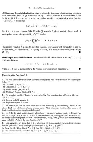 3. 1 Probability massf
unctions 47
(3)Example. Binomial distribution. A coin is tossed n times, and a head turns up each time
with probability p(=1 - q). Then Q ={H, T}n. The total number X of heads takes values
in the set {O, 1, 2, . . . , n} and is a discrete random variable. Its probability mass function
f(x) =JP'(X =x) satisfies
f(x) =O if x � {0, 1 , 2, . . . , n}.
Let 0 :s k :s n, and consider f(k). Exactly m points in Q give a total of k heads; each of
these points occurs with probability pkqn-k,and so
The random variable X is said to have the binomial distribution with parameters n and p,
written bin(n, p). It is the sum X =Yl+ Y2+ . . . + Ynofn Bernoulli variables (see Example
(2. 1.8» . •
(4)Example. Poisson distribution. Ifarandom variable Xtakes values in the set {O, 1 , 2, . . . }
with mass function
k =0, 1 , 2, . . . ,
where A > 0, then X is said to have the Poisson distribution with parameter A. •
Exercises for Section 3 . 1
1. For what values of the constant C do the following define mass functions on the positive integers
1 , 2, . . . ?
(a) Geometric: f(x) = CZ-X•
(b) Logarithmic: f(x) = C2-xIx.
(c) Inverse square: f(x) = Cx-2.
(d) 'Modified' Poisson: f(x) = C2xIx!.
2. For a random variable X having (in tum) each of the four mass functions ofExercise (l), find:
(i) IP'(X > I),
(ii) the most probable value of X,
(iii) the probability that X is even.
3. We toss n coins, and each one shows heads with probability p, independently of each of the
others. Each coin which shows heads is tossed again. What is the mass function of the number of
heads resulting from the second round of tosses?
4. Let Sk be the set of positive integers whose base-IO expansion contains exactly k elements (so
that, for example, 1024 E S4). A fair coin is tossed until the first head appears, and we write T for
the number of tosses required. We pick a random element, N say, from ST, each such element having
equal probability. What is the mass function of N?
5. Log-convexity. (a) Show that, if X is a binomial or Poisson random variable, then the mass
function f(k) = IP'(X = k) has the property that f(k - I)f(k + I ) .::: f(k)2.
(b) Show that, if f(k) = 901 (rrk)4, k :::: I , then f(k - l)f(k + 1) :::: f(k)2.
(c) Find a mass function f such that f(k)2 = f(k - l)f(k + I), k :::: 1 .
 