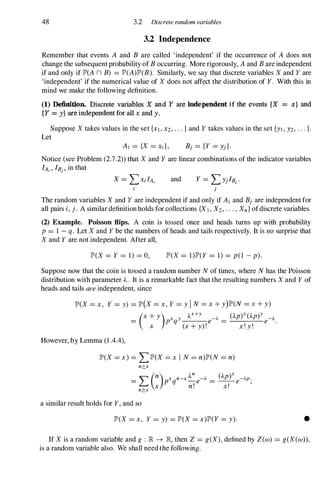 48 3.2 Discrete random variables
3.2 Independence
Remember that events A and B are called 'independent' if the occurrence of A does not
change the subsequent probability of B occurring. More rigorously, A and B are independent
if and only if JP'(A n B) =JP'(A)JP'(B). Similarly, we say that discrete variables X and Y are
'independent' if the numerical value of X does not affect the distribution of Y. With this in
mind we make the following definition.
(1) Definition. Discrete variables X and Y are independent if the events {X = x} and
{Y = y} are independent for all x and y.
Suppose X takes values in the set {Xl, X2, • . . } and Y takes values in the set {YI , Y2, . . . }.
Let
Ai = {X =Xi}, Bj ={Y =Yj}.
Notice (see Problem (2.7.2» that X and Y are linear combinations of the indicator variables
lA" IB) , in that
and Y =LYjIB) .
j
The random variables X and Y are independent if and only if Ai and Bj are independent for
all pairs i, j . A similar definition holds for collections {XI , X2, . . . , Xn} ofdiscrete variables.
(2) Example. Poisson flips. A coin is tossed once and heads turns up with probability
p =I - q. Let X and Y be the numbers of heads and tails respectively. It is no surprise that
X and Y are not independent. After all,
JP'(X =Y =1) =0, JP'(X =1)JP'(Y =1) =p(1 - p).
Suppose now that the coin is tossed a random number N of times, where N has the Poisson
distribution with parameter 'A. It is a remarkable fact that the resulting numbers X and Y of
heads and tails are independent, since
JP'(X =X, Y =y) =JP'(X =X, Y =y i N =X + y)JP'(N =X+ y)
However, by Lemma (1 .4.4),
(X + Y) x Y
'Ax+
Y -J.. ('Apr ('Ap)Y _J..
= p q e = e .
X (x + y) ! x ! y !
JP'(X =x ) =LJP'(X =x I N =n)JP'(N =n)
n:;::x
L(n) x n_x 'A
n
-J.. ('Ap)X -J..p
= P q - e =-- e .
x n! x! '
n?:.x
a similar result holds for Y, and so
JP'(X =x, Y =y) =JP'(X =x)JP'(Y =y). •
If X is a random variable and g : lR � lR, then Z =g(X), defined by Z(w) =g(X(w»,
is a random variable also. We shall need the following.
 