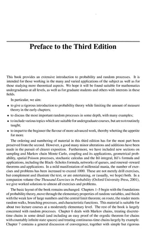 Preface to the Third Edition
This book provides an extensive introduction to probability and random processes. It is
intended for those working in the many and varied applications of the subject as well as for
those studying more theoretical aspects. We hope it will be found suitable for mathematics
undergraduates at all levels, as well as for graduate students and others with interests in these
fields.
In particular, we aim:
• to give a rigorous introduction to probability theory while limiting the amount of measure
theory in the early chapters;
• to discuss the most important random processes in some depth, with many examples;
• to include various topics which are suitable for undergraduate courses, but are notroutinely
taught;
• to impartto the beginner the flavour of more advanced work, thereby whetting the appetite
for more.
The ordering and numbering of material in this third edition has for the most part been
preserved from the second. However, a good many minor alterations and additions have been
made in the pursuit of clearer exposition. Furthermore, we have included new sections on
sampling and Markov chain Monte Carlo, coupling and its applications, geometrical prob­
ability, spatial Poisson processes, stochastic calculus and the Ito integral, Ito's formula and
applications, including the Black-Scholes formula, networks of queues, and renewal-reward
theorems and applications. In a mild manifestation of millennial mania, the number of exer­
cises and problems has been increased to exceed 1000. These are not merely drill exercises,
but complement and illustrate the text, or are entertaining, or (usually, we hope) both. In a
companion volume One ThousandExercises in Probability (Oxford University Press, 2001),
we give worked solutions to almost all exercises and problems.
The basic layout ofthe book remains unchanged. Chapters 1-5 begin with the foundations
ofprobability theory, move through the elementary properties ofrandom variables, and finish
with the weak law of large numbers and the central limit theorem; on route, the reader meets
random walks, branching processes, and characteristic functions. This material is suitable for
about two lecture courses at a moderately elementary level. The rest of the book is largely
concerned with random processes. Chapter 6 deals with Markov chains, treating discrete­
time chains in some detail (and including an easy proof of the ergodic theorem for chains
with countably infinite state spaces) and treating continuous-time chains largely by example.
Chapter 7 contains a general discussion of convergence, together with simple but rigorous
 