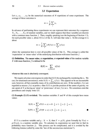 50 3.3 Discrete random variables
3.3 Expectation
Let XI,X2,...,XN be the numerical outcomes of N repetitions of some experiment. The
average of these outcomes is
1
m =
N �Xi.
I
In advance of performing these experiments we can represent their outcomes by a sequence
XI , X2, . . . , XN of random variables, and we shall suppose that these variables are discrete
with a common mass function /. Then, roughly speaking (see the beginning of Section 1 .3),
for each possible value x,about N/(x)of the Xi will take that value x. So the average m is
about
1
m �
N LxN/(x) = LX/(x)
x x
where the summation here is over all possible values of the Xi . This average is called the
'expectation' or 'mean value' of the underlying distribution with mass function /.
(1) Definition. The moon valne, or expectation, or expected value of the random variable
X with mass function / is defined to be
E(X) = I: x/ex)
x:f(x» O
whenever this sum is absolutely convergent.
We require absolute convergencein order thatlE(X)be unchangedby reordering the Xi. We
can, for notational convenience, write lE(X) = Lx x/ex). This appears to be an uncountable
sum; however, all but countably many of its contributions are zero. If the numbers /(x)are
regarded as masses /(x)at points xthen lE(X)is just the position of the centre of gravity; we
can speak of X as having an 'atom' or 'point mass' of size /(x)at x.We sometimes omit the
parentheses and simply write lEX.
(2) Example (2.1.5) revisited. The random variables X and W of this example have mean
values
lE(X) = LXlP'(X = x) = o · ! + 1 · ! + 2 · ! = 1 ,
x
lE(W) = LxlP'(W = x) = 0 . i + 4 . ! = 1 . •
x
If X is a random variable and g ; IR � IR, then Y = g(X), given formally by Yew) =
g(X(w», is a random variable also. To calculate its expectation we need first to find its
probability mass function /y. This process can be complicated, and it is avoided by the
following lemma (called by some the 'law of the unconscious statistician' !).
 