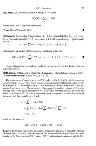 3.3 Expectation
(3) Lemma. IfX has massjunction I and g : R � R, then
E(g(X» = Lg(x)/(x)
x
whenever this sum is absolutely convergent.
Proof. This is Problem (3. 1 1 .3).
5 1
•
(4) Example. Suppose that X takes values -2, - 1 , 1 , 3 with probabilities i, �, i, � respec­
tively. The random variable Y=X2 takes values 1, 4, 9 with probabilities �, i, � respectively,
and so
E(Y)=LXIP'(Y =x) =1 . � + 4 · i + 9 · � =�.
x
Alternatively, use the law of the unconscious statistician to find that
E(Y)=JE(X2) =Lx21P'(X =x) =4 · i + 1 . � + 1 · i + 9 · � =�. •
x
Lemma (3) provides a method for calculating the 'moments' of a distribution; these are
defined as follows.
(5)Definition. Ifk is a positive integer, the kth momentmk ofX is definedtobe mk = lE(Xk).
The kth central moment Ok is 0'1, = JE« X - m l )k).
The two moments ofmostuse are m l =JE(X) and 0'2 =JE« X - JEX)2), called the mean (or
expectation) and varianceof X. These two quantitiesare measures ofthe mean and dispersion
of X; that is, m I is the average value of X, and 0'2 measures the amount by which X tends to
deviate from this average. The mean m I is often denoted �, and the variance of X is often
denoted var(X). The positive square root a =.Jvar(X) is called the standarddeviation, and
in this notation 0'2 =0'2. The central moments {ai} can be expressed in terms of the ordinary
moments {md. For example, 0'1 =0 and
x
=Lx2/(x) - 2m! Lxl(x) + mi LI(x)
x x x
which may be written as
Remark. Experience with student calculations of variances causes us to stress the following
elementary fact: variances cannotbe negative. We sometimes omit the parentheses and write
simply var X. The expression JE(X)2 means (JE(X»2 and must not be confused with JE(X2).
 