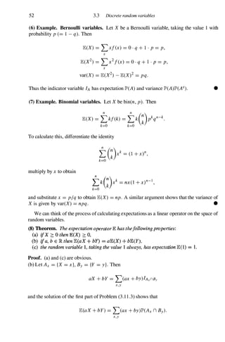 52 3.3 Discrete random variables
(6) Example. Bernoulli variables. Let X be a Bernoulli variable, taking the value 1 with
probability p (=1 - q). Then
lE(X) =LX/(x) =O · q + 1 . p =p,
x
x
var(X) =lE(X2) _ lE(X)2 =pq.
Thus the indicator variable fA has expectation JP>(A) and variance JP>(A)JP>(AC).
(7) Example. Binomial variables. Let X be bin(n, p). Then
To calculate this, differentiate the identity
multiply by x to obtain
tkG)Xk =nx(l + x)n-l,
k=O
•
and substitute x =p/q to obtain lE(X) =np. A similar argument shows that the variance of
X is given by var(X) =npq. •
We can think of the process of calculating expectations as a linear operator on the space of
random variables.
(8) Theorem. The expectation operator 1E has the/olkJwing properties:
(a) ifX '?:. 0 then E(X) '?:. 0,
(b) ifa, b E lR then lE(aX + bY) = aE(X) + bE(Y).
(c) the random variable 1, taking the value 1 always, has expectation lE(1) = 1.
Proof. (a) and (c) are obvious.
(b) Let Ax ={X =x}, By ={Y =y}. Then
aX + bY =L(ax + by)fAxnBy
x,y
and the solution of the first part of Problem (3. 1 1 .3) shows that
lE(aX + bY) =L(ax + by)JP>(Ax n By).
x,y
 