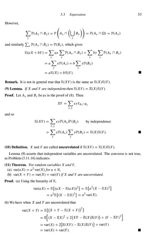 3.3 Expectation
However,
�lP'(Axn By) =lP'(Axn (yBy)) =lP'(Ax n Q) =lP'(Ax)
and similarly LxlP'(Axn By) =lP'(By),which gives
JE(aX + bY) =LaxLlP'(Axn By)+ LbyLlP'(Ax n By)
x y
x y
y x
53
=aJE(X) + bJE(Y). •
Remark. It is not in general true that JE(XY) is the same as JE(X)JE(Y).
(9) Lemma. IfX and Y are independent then JE(XY) =JE(X)JE(Y).
Proof. Let Axand Bybe as in the proof of (8). Then
and so
XY =LxyIAxnBy
x,y
JE(XY) =LxylP'(Ax)lP'(By) by independence
x,y
=LxlP'(Ax)LylP'(By) =JE(X)JE(Y).
x y
(10) Definition. X and Y are called uncorrelated if JE(XY) =JE(X)JE(Y).
•
Lemma (9) asserts that independent variables are uncorrelated. The converse is not true,
as Problem (3. 1 1 . 16) indicates.
(11) Theorem. For random variables X and Y,
(a) var(aX) =a2 var(X) for a E R,
(b) var(X + Y) =var(X) + var(y) ifX and Y are uncorrelated.
Proof. (a) Using the linearity of JE,
var(aX) =JE{(aX - JE(aX»2} =JE{a2(X - JEX)2}
=a2JE{(X - JEX)2} =a2 var(X).
(b) We have when X and Y are uncorrelated that
var(X + Y) =JE{(X + Y - JE(X + Y»)2
}
=JE[(X - JEX)2 + 2(XY - JE(X)JE(Y») + (Y _ JEy)2]
=var(X) + 2[JE(XY) - JE(X)JE(y)] + var(Y)
=var(X) + var(Y). •
 
