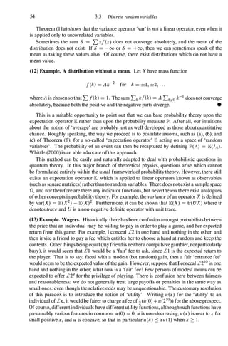 54 3.3 Discrete random variables
Theorem (1 1a) shows that the variance operator 'var' is not a linear operator, even when it
is applied only to uncorrelated variables.
Sometimes the sum S =Lxf(x) does not converge absolutely, and the mean of the
distribution does not exist. If S =-00 or S =+00, then we can sometimes speak of the
mean as taking these values also. Of course, there exist distributions which do not have a
mean value.
(12) Example. A distribution without a mean. Let X have mass function
f(k) = Ak-2 for k = ±1, ±2, . . .
where A is chosen so that L f(k) =1 . The sum Lk kf(k) =A Lk#O k-1 does not converge
absolutely, because both the positive and the negative parts diverge. •
This is a suitable opportunity to point out that we can base probability theory upon the
expectation operator lE rather than upon the probability measure lP'. After all, our intuitions
about the notion of 'average' are probably just as well developed as those about quantitative
chance. Roughly speaking, the way we proceed is to postulate axioms, such as (a), (b), and
(c) of Theorem (8), for a so-called 'expectation operator' lE acting on a space of 'random
variables' . The probability of an event can then be recaptured by defining lP'(A) =lE(IA).
Whittle (2000) is an able advocate ofthis approach.
This method can be easily and naturally adapted to deal with probabilistic questions in
quantum theory. In this major branch of theoretical physics, questions arise which cannot
be formulated entirely within the usual framework ofprobability theory. However, there still
exists an expectation operator lE, which is applied to linear operators known as observables
(such as square matrices) ratherthan to random variables. There does not exist a sample space
Q, and nor therefore are there any indicator functions, but nevertheless there exist analogues
ofother concepts in probability theory. For example, the variance of an operator X is defined
by var(X) =lE(X2) _ lE(X)2. Furthermore, it can be shown that lE(X) =tr(UX) where tr
denotes trace and U is a non-negative definite operator with unit trace.
(13) Example. Wagers. Historically, therehas been confusion amongstprobabilists between
the price that an individual may be willing to pay in order to play a game, and her expected
return from this game. For example, I conceal £2 in one hand and nothing in the other, and
then invite a friend to pay a fee which entitles her to choose a hand at random and keep the
contents. Otherthings being equal (my friend is neither a compulsive gambler, norparticularly
busy), it would seem that £ 1 would be a 'fair' fee to ask, since £1 is the expected return to
the player. That is to say, faced with a modest (but random) gain, then a fair 'entrance fee'
would seem to be the expected value ofthe gain. However, suppose that I conceal £210 in one
hand and nothing in the other; what now is a 'fair' fee? Few persons of modest means can be
expected to offer £29 for the privilege of playing. There is confusion here between fairness
and reasonableness: we do not generally treat large payoffs or penalties in the same way as
small ones, even though the relative odds may be unquestionable. The customary resolution
of this paradox is to introduce the notion of 'utility' . Writing u(x) for the 'utility' to an
individual of £x, it would be fairer to charge a fee of i(u(O) + u(21O)) forthe above prospect.
Of course, different individuals have different utility functions, although such functions have
presumably various features in common: u(O) =0, u is non-decreasing, u(x) is near to x for
small positive x, and u is concave, so that in particular u(x) :os xu(1) when x � 1 .
 