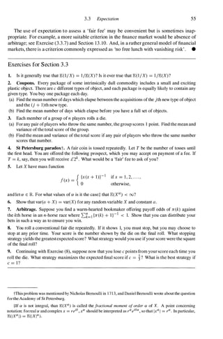 3.3 Expectation 55
The use of expectation to assess a 'fair fee' may be convenient but is sometimes inap­
propriate. For example, a more suitable criterion in the finance market would be absence of
arbitrage; see Exercise (3.3.7) and Section 13. 10. And, in a rathergeneral model of financial
markets, there is a criterion commonly expressed as 'no free lunch with vanishing risk' . •
Exercises for Section 3 . 3
1. Is it generally true that lE(l/ X) = l /lE(X)? Is it ever true that lE(l / X) = l /lE(X)?
2. Coupons. Every package of some intrinsically dull commodity includes a small and exciting
plastic object. There are c different types of object, and each package is equally likely to contain any
given type. You buy one package each day.
(a) Find the mean number ofdays which elapse between the acquisitions of the jth new type of object
and the (j + l)th new type.
(b) Find the mean number of days which elapse before you have a full set of objects.
3. Each member of a group of n players rolls a die.
(a) For any pair ofplayers who throw the same number, the group scores 1 point. Find the mean and
variance of the total score of the group.
(b) Find the mean and variance of the total score if any pair of players who throw the same number
scores that number.
4. 8t Petersburg paradoxt. A fair coin is tossed repeatedly. Let Tbe the number of tosses until
the first head. You are offered the following prospect, which you may accept on payment of a fee. If
T= k, say, then you will receive £2k . What would be a 'fair' fee to ask of you?
5. Let X have mass function
f(x) =
{ bX(X+ 1)}-1 if x = 1 , 2, . . . ,
otherwise,
and let ex E JR. For what values of ex is it the case* that lE(X<l!) < oo?
6. Show that var(a + X) = var(X) for any random variable X and constant a.
7. Arbitrage. Suppose you find a warm-hearted bookmaker offering payoff odds of rr (k) against
the kth horse in an n-horse race where 2:k=1 {rr (k) + 1}-1 < 1. Show that you can distribute your
bets in such a way as to ensure you win.
S. You roll a conventional fair die repeatedly. If it shows 1, you must stop, but you may choose to
stop at any prior time. Your score is the number shown by the die on the final roll. What stopping
strategy yields the greatestexpected score? What strategy would you use ifyour score were the square
of the final roll?
9. Continuing with Exercise (8), suppose now that you lose c points from your score each time you
roll the die. What strategy maximizes the expected final score if c = j-? What is the best strategy if
c = I ?
tThis problem was mentioned by Nicholas Bernoulli in 1 7 1 3, and Daniel Bernoulli wrote about the question
forthe Academy of St Petersburg.
tIf ex is not integral, than IE(X"') is called the fractional moment of order ex of X. A point concerning
notation: forreal ex and complex x = reilJ , x'" should be interpreted as r'"eilJ"', so that Ix'" I = r"' . In particular,
1E(IX"' I) = 1E(IXI"')·
 