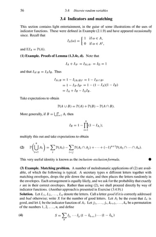 56 3.4 Discrete random variables
3.4 Indicators and matching
This section contains light entertainment, in the guise of some illustrations of the uses of
indicator functions. These were defined in Example (2. 1 .9) and have appeared occasionally
since. Recall that
and lElA =JP>(A).
{ I if W E A,
IA (W) = 0
if w E AC,
(1) Example. Proofs of Lemma (1.3.4c, d). Note that
IAUB =1 - I(AUB)C =1 - IAcnBc
=1 - IAc lBc =1 - (1 - IA)(1 - IB)
=IA + IB - IAIB·
Take expectations to obtain
JP>(AU B) =JP>(A) + JP>(B) - JP>(A n B).
More generally, if B =U7=1 Ai then
n
IB =1 - n(1 - IA, );
i=1
multiply this out and take expectations to obtain
(2) JP>(0Ai) =�JP>(Ai) - �JP>(Ai n Aj) + . . . + (_l)n+IJP>(AI n · · · n An)·
1=1 1 I <j
This very useful identity is known as the inclusion-exclusionformula. •
(3) Example. Matching problem. A number of melodramatic applications of (2) are avail­
able, of which the following is typical. A secretary types n different letters together with
matching envelopes, drops the pile down the stairs, and then places the letters randomly in
the envelopes. Each arrangementis equally likely, and we ask for the probability that exactly
r are in their correct envelopes. Rather than using (2), we shall proceed directly by way of
indicator functions. (Another approach is presented in Exercise (3.4.9).)
Solution. Let LI, L2, . . . , Ln denote the letters. Call a letter good ifit is correctly addressed
and bad otherwise; write X for the number of good letters. Let Ai be the event that Li is
good, and let Ii be the indicator function of Ai. Let j] , . . . , jr, kr+1 , . . . , kn be a permutation
of the numbers 1 , 2, . . . , n, and define
(4) S =LIh . . . Ijr (1 - hr+1 ) . . . (1 - hn )
rr
 