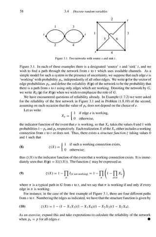 58 3.4 Discrete random variables
2
1 3
s 1 3
2 4
Figure 3 . 1 . Two networks with source s and sink t.
Figure 3. 1 . In each of these examples there is a designated 'source' s and 'sink' t, and we
wish to find a path through the network from s to t which uses available channels. As a
simple model for such a system in the presence of uncertainty, we suppose that each edge e is
'working' with probability Pe, independently of all other edges. We write p for the vector of
edge probabilities Pe, and define the reliability R(p) of the network to be the probability that
there is a path from s to t using only edges which are working. Denoting the network by G,
we write RG (p) for R(p) when we wish to emphasize the role of G.
We have encountered questions of reliability already. In Example (1 .7.2) we were asked
for the reliability of the first network in Figure 3. 1 and in Problem (1 .8. 19) of the second,
assuming on each occasion that the value of Pe does not depend on the choice of e.
Let us write
{ I if edge e is working,
Xe = o otherwise,
the indicator function of the event that e is working, so that Xe takes the values 0 and 1 with
probabilities 1 - Pe and Pe respectively. Each realization X ofthe Xe either includes a working
connection from s to t or does not. Thus, there exists a structurefunction � taking values 0
and 1 such that
(8) �(X) = .
{ I if such a working connection exists,
o otherwIse;
thus �(X) is the indicator function of the event that a working connection exists. It is imme­
diately seen that R(p) =lE(�(X» . The function � may be expressed as
(9) �(X) =1 - n I{rr not workingl =1 - n (1 - n Xe)
rr rr eErr
where 1T is a typical path in G from s to t, and we say that 1T is working if and only if every
edge in 1T is working.
For instance, in the case of the first example of Figure 3.1, there are four different paths
from s to t. Numbering the edges as indicated, we have that the structure function is given by
(10)
As an exercise, expand this and take expectations to calculate the reliability of the network
when Pe =P for all edges e. •
 