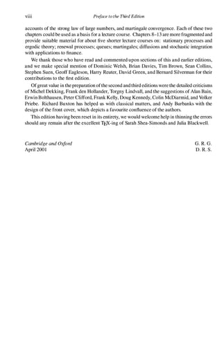 viii Preface to the Third Edition
accounts of the strong law of large numbers, and martingale convergence. Each of these two
chapters could be used as a basis for a lecture course. Chapters 8-13 are more fragmented and
provide suitable material for about five shorter lecture courses on: stationary processes and
ergodic theory; renewal processes; queues; martingales; diffusions and stochastic integration
with applications to finance.
We thank those who have read and commented upon sections of this and earlier editions,
and we make special mention of Dominic Welsh, Brian Davies, Tim Brown, Sean Collins,
Stephen Suen, Geoff Eagleson, Harry Reuter, David Green, and Bernard Silverman for their
contributions to the first edition.
Ofgreat value in the preparation ofthe second and third editions were the detailed criticisms
of Michel Dekking, Frank den Hollander, Torgny Lindvall, and the suggestions of Alan Bain,
Erwin Bolthausen, Peter Clifford, Frank Kelly, Doug Kennedy, Colin McDiarmid, and Volker
Priebe. Richard Buxton has helped us with classical matters, and Andy Burbanks with the
design of the front cover, which depicts a favourite confluence of the authors.
This edition having been reset in its entirety, we would welcome help in thinning the errors
should any remain after the excellent TpX.-ing of Sarah Shea-Simonds and Julia Blackwell.
Cambridge and Oxford
April 2001
G. R. G.
D. R. S.
 