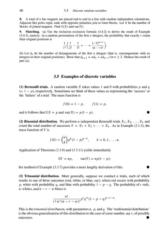 60 3.5 Discrete random variables
8. A total of n bar magnets are placed end to end in a line with random independent orientations.
Adjacent like poles repel, ends with opposite polarities join to form blocks. Let X be the number of
blocks ofjoined magnets. Find JE(X) and var(X).
9. Matching. (a) Use the incIusion-excIusion formula (3.4.2) to derive the result of Example
(3.4.3), namely: in a random permutation of the first n integers, the probability that exactly r retain
their original positions is
1 ( 1 1 (_l)n-r )
r ! 2!
-
3!
+ . . . +
(n - r) !
.
(b) Let dn be the number of derangements of the first n integers (that is, rearrangements with no
integers in their original positions). Show that dn+l = ndn + ndn-l for n 2: 2. Deduce the result of
part (a).
3.5 Examples of discrete variables
(1) Bernoulli trials. A random variable X takes values 1 and 0 with probabilities p and q
(= 1 - p), respectively. Sometimes we think of these values as representing the 'success' or
the 'failure' of a trial. The mass function is
I(O) = l - p, 1(1) = p,
and it follows that lEX = P and var(X) = p(l - p). •
(2) Binomial distribution. We perform n independent Bernoulli trials Xl , X2, . . ., Xn and
count the total number of successes Y = Xl + X2 + . . . + Xn. As in Example (3. 1 .3), the
mass function of Y is
k = 0, J , . . . , n.
Application of Theorems (3.3.8) and (3.3. 1 1) yields immediately
lEY = np, var(Y) = np(l - p);
the method of Example (3.3.7) provides a more lengthy derivation ofthis. •
(3) Trinomial distribution. More generally, suppose we conduct n trials, each of which
results in one of three outcomes (red, white, or blue, say), where red occurs with probability
p, white with probability q, and blue with probability 1 - P - q. The probability of r reds,
w whites, and n - r - w blues is
n!
_______
prqW(1 _ P _ q)n-r-w.
r ! w! (n - r - w)!
This is the trinomialdistribution, with parameters n, p, and q. The 'multinomial distribution'
is the obvious generalization of this distribution to the case of some number, say t, ofpossible
outcomes. •
 