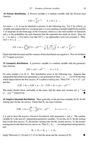 3.5 Examples ofdiscrete variables 61
(4) Poisson distribution. A Poisson variable is a random variable with the Poisson mass
function
k = 0, 1, 2, . . .
for some 'A > o. It can be obtained in practice in the following way. Let Y be a bin(n, p)
variable, and suppose that n is verylarge and p is very small (an example might be the number
Y of misprints on the front page of the Grauniad, where n is the total number of characters
and p is the probability for each character that the typesetter has made an error). Now, let
n -+ 00 and p -+ 0 in such a way that JE(Y) =np approaches a non-zero constant 'A. Then,
for k =0, 1, 2, . . . ,
(n) k k 1 ( np )k 'Ak
JP'(Y =k) = P (1 - p)n- rv - --
(1 _ p)n -+ _e-A•
k k! 1 - p k!
Check that both the mean and the variance ofthis distribution are equal to 'A. Now do Problem
(2.7.7) again (exercise). •
(5) Geometric distribution. A geometric variable is a random variable with the geometric
mass function
f(k) = p(l _ p)k-l, k = 1, 2, . . .
for some number p in (0, 1 ) . This distribution arises in the following way. Suppose that
independent Bernoulli trials (parameter p) are performed at times 1, 2, . . . . Let W be the time
which elapses before the first success; W is called a waiting time. Then JP'(W > k) = (1 -p)k
and thus
JP'(W = k) =JP'(W > k - 1) - JP'(W > k) = p(l _ p)k-I .
The reader should check, preferably at this point, that the mean and variance are p-l and
(1 - p)p-2 respectively. •
(6) Negative binomial distribution. More generally, in the previous example, let Wr be the
waiting time for the rth success. Check that Wr has mass function
JP'(Wr = k) =
(k - l)pr(1 _ p)k-r,
r - 1 k = r, r + 1, . . . ;
it is said to have the negative binomial distribution with parameters r and p. The random
variable Wr is the sum ofr independentgeometric variables. To see this, let XI be the waiting
time for the first success, X2 thefurther waiting time for the second success, X3 thefurther
waitingtimeforthe third success, and so on. Then XI , X2, . . . are independent and geometric,
and
Apply Theorems (3.3.8) and (3.3.11) to find the mean and the variance of Wr . •
 