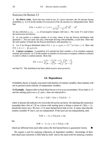 62 3.6 Discrete random variables
Exercises for Section 3 .5
1. De Moivre trials. Each trial may result in any of t given outcomes, the ith outcome having
probability Pi . Let Ni be the number of occurrences of the ith outcome in n independent trials. Show
that
(N ,. 1 . )
n ! n[ n2 nt
JP' i = ni lor ::::: I ::::: t = PI P2 . . . Pt
nl ! n2! . . · nt !
for any collection nl , n2, . . . , nt of non-negative integers with sum n. The vector N is said to have
the multinomial distribution.
2. In your pocket is a random number N of coins, where N has the Poisson distribution with
parameter A. You toss each coin once, with heads showing with probability P each time. Show that
the total number of heads has the Poisson distribution with parameter Ap.
3. Let X be Poisson distributed where JP'(X = n) = Pn (A) = Ane-).. In ! for n 2: O. Show that
JP'(X ::::: n) = 1 - It Pn (x) dx.
4. Capture-recapture. A population of b animals has had a number a of its members captured,
marked, and released. Let X be the number of animals it is necessary to recapture (without re-release)
in order to obtain m marked animals. Show that
JP'(X = n) = - ,
a (a - l )(b - a )/(b - l)
b m - l n - m n - l
and find EX. This distribution has been called negative hypergeometric.
3.6 Dependence
Probability theory is largely concerned with families of random variables; these families will
not in general consist entirely of independent variables.
(1) Example. Suppose that we back three horses to win as an accumulator. Ifour stake is £1
and the starting prices are a, fJ, and y , then our total profit is
W =(a + l)(fJ + 1 ) (y + 1 )It IzI3 - 1
where Ii denotes the indicator ofa win in the ith race by our horse. (In checking this expression
remember that a bet of £B on a horse with starting price a brings a return of £B(a + 1 ),
should this horse win.) We lose £ 1 if some backed horse fails to win. It seems clear that the
random variables W and It are not independent. If the races are run independently, then
IP'(W =- 1 ) =1P'(lt lzh =0),
but
IP'(W =- 1 l it =1) =1P'(lzh =0)
which are different from each other unless the first backed horse is guaranteed victory. •
We require a tool for studying collections of dependent variables. Knowledge of their
individual mass functions is little help by itself. Just as the main tools for studying a random
 