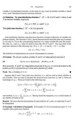 3.6 Dependence 63
variable is its distribution function, so the study of, say, a pair of random variables is based
on its 'joint' distribution function and mass function.
(2) Definition. The Joint distribution function F : )R2 -* [0, 1] of X and Y, where X and
Y are discrete variables, is given by
F(x, y) = P(X :s x and Y :s y).
Theirjoint mass function I : R2 ... [0, 1] is given by
f(x, y) = P(X = x and Y = y).
Joint distribution functions and joint mass functions of larger collections of variables are
defined similarly. The functions F and I can be characterized in much the same way (Lemmas
(2. 1 .6) and (3 . 1 .2» as the corresponding functions of a single variable.We omit the details.
We write FX,Y and Ix,Y when we need to stress the role of Xand Y. You may think of the
joint mass function in the following way. If Ax = {X = x} and By = {Y = y}, then
I(x, y) = lP'(Ax n By).
The definition of independence can now be reformulated in a lemma.
(3) Lemma. The discrete random variables X and Y are independent ifandonly if
(4) /x,y(x, y) = Ix(x)/y(y) forall x. y E R.
More generally, X and Y are independent ifandonly if/x,y(x, y) Can belactorized as the
product g(x)h(y) ofafunction 01x alone and a function 01y alone.
Proof. This is Problem (3. 1 1 . 1 ). •
Suppose that X and Y have joint mass function Ix,Y and we wish to check whether or
not (4) holds. First we need to calculate the marginal mass functions Ix and Iy from our
knowledge of Ix,Y. These are found in the following way:
Ix (x) = lP'(X= x) = lP'(U({X= x} n {Y = yn)
y
= LlP'(X = x, Y = y) = L/x,y(x, y),
y y
and similarly Iy (y) = Lx Ix,Y(x, y). Having found the marginals, it is a trivial matter to
see whether (4) holds or not.
Remark. We stress thatthe factorization (4) must hold for all x and y in orderthat Xand Y
be independent.
(5) Example. Calculation ofmarginaIs. In Example (3.2.2) we encountered a pair X, Y of
variables with a joint mass function
aXf3Y
I(x, y) = __ e-a-fJ " 0 1 2
lor x, y = , , , . . .
x ! y !
 