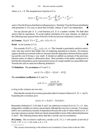64 3.6 Discrete random variables
where ex, f3 > O. The marginal mass function of X is
and so Xhas the Poisson distribution withparameterex . Similarly Y has the Poisson distribution
with parameter f3. It is easy to check that (4) holds, whence X and Y are independent. •
For any discrete pair X, Y, a real function g(X, Y) is a random variable. We shall often
need to find its expectation. To avoid explicit calculation of its mass function, we shall use
the following more general form ofthe law of the unconscious statistician, Lemma (3.3.3).
(6) Lemma. lE(g(X, Y)) =Lx,yg(x, y)fx,Y(x, y).
Proof. As for Lemma (3.3.3). •
For example, lE(XY) =Lx,yxyfx,Y(x, y). This formula is particularly useful to statisti­
cians who may need to find simple ways of explaining dependence to laymen. For instance,
suppose thatthe government wishes to announce that the dependence between defence spend­
ing and the cost of living is very small. It should not publish an estimate of the joint mass
function unless its object is obfuscation alone. Most members of the public would prefer to
find that this dependence can be represented in terms of a single number on a prescribed scale.
Towards this end we make the following definitiont.
(7) Definition. The covariance of X and Y is
cov(X, Y) =lE[(X - lEX) (Y - lEY)].
The correlation (coefficient) of X and Y is
cov(X, Y)
P(X, Y) =--;===;:;:;:;::=:===;:�
,Jvar(X) . var(Y)
as long as the variances are non-zero.
Note that the concept ofcovariance generalizes that ofvariance in that cov(X, X) =var(X).
Expanding the covariance gives
cov(X, Y) =lE(XY) - lE(X)lE(Y) .
Remember, Definition (3.3. 10), that X and Y are called uncorrelatedi fcov(X, Y ) =O. Also,
independent variables are always uncorrelated, although the converse is not true. Covariance
itself is not a satisfactory measure of dependence because the scale of values which cov(X, Y)
may take contains no points which are clearly interpretable in terms ofthe relationship between
X and Y. The following lemma shows that this is not the case for correlations.
(8) Lemma. The correlation coefficient p satisfies Ip(X, Y)I S 1 with equality ifand only if
JP'(aX + bY = c) =1 for some a, b, c E R
tThe concepts and terminology in this definition were formulated by Francis Galton in the late 1880s.
 