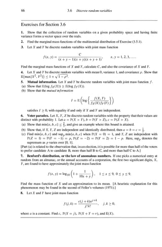 66 3.6 Discrete random variables
Exercises for Section 3.6
1. Show that the collection of random variables on a given probability space and having finite
variance forms a vector space over the reals.
2. Find the marginal mass functions of the multinomial distribution of Exercise (3.5.1).
3. Let X and Y be discrete random variables with joint mass function
c
f(x, y) = ,
(x + y - 1)(x + y)(x + y + 1)
x, y = 1, 2, 3, . . . .
Find the marginal mass functions of X and Y, calculate C, and also the covariance of X and Y.
4. Let X and Y be discrete random variables with mean 0, variance 1, and covariance p . Show that
JE (max{X
2, y2}) ::::: 1 + J1=P2.
5. Mutual information. Let X and Y be discrete random variables with joint mass function f.
(a) Show that JE(log fx (X» :::: JE(log fy (X».
(b) Show that the mutual information
I - JE (10 { f(X, Y) })
- g
fx(X)fy (Y)
satisfies I :::: 0, with equality if and only if X and Y are independent.
6. Voter paradox. Let X, Y, Z be discrete random variables with the property that their values are
distinct with probability 1. Let a = JP'(X > Y), b = JP'(Y > Z), c = JP'(Z > X).
(a) Show that min{a, b, c} ::::: �, and give an example where this bound is attained.
(b) Show that, if X, Y, Z are independent and identically distributed, then a = b = c = �.
(c) Find min{a, b, c} and sUPp min{a, b, c} when JP'(X = 0) = 1, and Y, Z are independent with
JP'(Z = 1) = JP'(Y = -1) = p, JP'(Z = -2) = JP'(Y = 2) = 1 - p. Here, sUPp denotes the
supremum as p varies over [0, 1].
[Part (a) is related to the observation that, in an election, it is possible for more than half of the voters
to prefer candidate A to candidate B, more than half B to C, and more than half C to A.]
7. Benford's distribution, or the law of anomalous numbers. If one picks a numerical entry at
random from an almanac, or the annual accounts of a corporation, the first two significant digits, X,
Y, are found to have approximately thejoint mass function
f(x, y) = 10glO (1 + lO
x
1
+ y
) ' 1 ::::: x ::::: 9, 0 ::::: y ::::: 9.
Find the mass function of X and an approximation to its mean. [A heuristic explanation for this
phenomenon may be found in the second of Feller's volumes (197 1 ).]
8. Let X and Y have joint mass function
. k _
c(j + k)aHk
f(} , ) - . ' k' ' j, k :::: 0,
} . .
where a is a constant. Find c, JP'(X = j), JP'(X + Y = r), and JE(X).
 