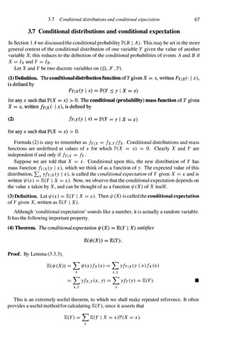 3.7 Conditional distributions and conditional expectation
3.7 Conditional distributions and conditional expectation
67
In Section 1 .4 we discussed the conditional probability JP'(B I A). This may be set in the more
general context of the conditional distribution of one variable Y given the value of another
variable X;this reduces to the definition of the conditional probabilities of events A and B if
X=IA and Y=lB .
Let Xand Ybe two discrete variables on (r.!, F , JP').
(1) Definition. Theconditionaldistributionfunction of YgivenX = x. written FYIX(' f x),
is defined by
FYIX(Y I x) = P(Y � Y I X = x)
for any x such that P(X = x) > O. The conditional (probability) mass function of Y given
X = x, written fYlx(' I x), is defined by
(2) !YIX(Y I x) = P(Y = Y I X = x)
for any x such that P(X = x) > O.
Formula (2) is easy to remember as !YIX =/x,y /fx. Conditional distributions and mass
functions are undefined at values of x for which JP'(X =x) =O. Clearly X and Y are
independent if and only if fYlx =fy.
Suppose we are told that X =x. Conditional upon this, the new distribution of Y has
mass function fYlx(Y I x),which we think of as a function of y. The expected value of this
distribution, Ly yfYlx(Y I x),is called the conditional expectation of Y given X =x and is
written 1/I(x) =JE(Y I X=x). Now, we observe that the conditional expectation depends on
the value xtaken by X,and can be thought of as a function 1/1(X)of Xitself.
(3)Definition. Let 1/1(x) =JE(Y I X =x). Then 1/1 (X)is called the conditional expectation
of Ygiven X,written as JE(Y I X).
Although 'conditional expectation' sounds like a number, it is actually a random variable.
It has the following important property.
(4) Theorem. The conditional expectation ",,(X) = ECY I X) satisfies
E('!fr(X» = lE(y).
Proof. By Lemma (3.3.3),
JE(1/I(X» =L1/I(x)fx(x) =LyfYlx(y I x)fx(x)
x x,y
=LYfx,y(x,y) =Lyfy(y) =JE(Y). •
x,y y
This is an extremely useful theorem, to which we shall make repeated reference. It often
provides a useful method for calculating JE(Y),since it asserts that
JE(Y) =LJE(Y I X=x)JP'(X =x).
x
 