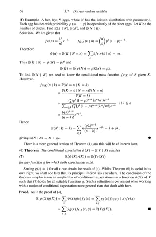 68 3.7 Discrete random variables
(5) Example. A hen lays N eggs, where N has the Poisson distribution with parameter A.
Each egg hatches with probability p(=1-q)independently ofthe other eggs. Let K be the
number of chicks. Find lE(K I N), lE(K), and lE(N I K).
Solution. We are given that
Therefore
An
fN(n) =_e-A,
n! (n) k n k
/KIN(k I n) = k p (1 -p) - .
1/I(n) =lE(K I N =n) =Lk/KIN(k I n) =pn.
k
Thus lE(K I N) =1/I(N) =pN and
lE(K) =lE(1/I(N)) =plE(N) =pl...
To find lE(N I K) we need to know the conditional mass function fNIK of N given K.
However,
Hence
fNIK(n I k) =JP>(N =n I K =k)
JP>(K =k i N =n)JP>(N =n)
JP>(K =k)
mpk(1 -p)n-k(An/n!)e-A
Lm?:k(�)pk(1 -p)m-k(Am/m!)e-A
(qA)n-k -qA
= e .
(n-k)!
(qA)n-k
lE(N I K =k) ='" n e-qA =k + qA,
� (n- k)!
n?:k
giving lE(N I K) =K + qA.
if n ::: k
There is a more general version of Theorem (4), and this will be of interest later.
(6) Theorem. Theconditionalexpectation1/1 (X) =lE(Y I X)satisfies
(7) lE(1/I(X)g(X)) = lE(Yg(X))
foranyfunctiongforwhichbothexpectationsexist.
•
Setting g(x) =1 for all x,we obtain the result of (4). Whilst Theorem (6) is useful in its
own right, we shall see later that its principal interest lies elsewhere. The conclusion of the
theorem may be taken as a definitionof conditional expectation-as a function 1/I(X) of X
such that (7) holds for all suitable functions g. Such a definition is convenient when working
with a notion of conditional expectation more general than that dealt with here.
Proof. As in the proof of (4),
lE(1/I(X)g(X)) =L1/I(x)g(x)fx(x) =Lyg(x)fYlx(y I x)fx(x)
x X,Y
= Lyg(x)fx,y(x,y) = lE(Yg(X)). •
X,Y
 