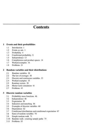 Contents
1 Events and their probabilities
1 . 1 Introduction 1
1 .2 Events as sets 1
1 .3 Probability 4
1 .4 Conditional probability 8
1 .5 Independence 13
1 .6 Completeness and product spaces 14
1.7 Worked examples 16
1 .8 Problems 21
2 Random variables and their distributions
2. 1 Random variables 26
2.2 The law of averages 30
2.3 Discrete and continuous variables 33
2.4 Worked examples 35
2.5 Random vectors 38
2.6 Monte Carlo simulation 41
2.7 Problems 43
3 Discrete random variables
3 . 1 Probability mass functions 46
3.2 Independence 48
3.3 Expectation 50
3.4 Indicators and matching 56
3.5 Examples of discrete variables 60
3.6 Dependence 62
3.7 Conditional distributions and conditional expectation 67
3.8 Sums ofrandom variables 70
3.9 Simple random walk 71
3.10 Random walk: counting sample paths 75
3. 1 1 Problems 83
 
