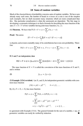 70 3.8 Discrete random variables
3.8 Sums of random variables
Much ofthe classical theory ofprobability concerns sums of random variables. We have seen
already many such sums; the number of heads in n tosses of a coin is one of the simplest
such examples, but we shall encounter many situations which are more complicated than
this. One particular complication is when the summands are dependent. The first stage in
developing a systematic technique is to find a formula for describing the mass function of the
sum Z =X+Yof two variables having joint mass function f(x,y).
(1) Theorem. We have that lP'(X+Y =z) =Lf(x,z-x).
x
Proof. The union
{X+Y =z} =U({X =x}n {Y =z-xl)
x
is disjoint, and at most countably many of its contributions have non-zero probability. There­
fore
lP'(X+Y=z) = LlP'(X=x, Y=z-x)= Lf(x,z-x). •
x x
If X and Y are independent, then
IP'(X + Y = z) = fx+Y(z) == Lfx(x)fy(z - x) == Lfx(z - y)fy(y)·
x y
The mass function of X+Yis called the convolution of the mass functions of Xand Y,
and is written
(2) fx+Y = fx* fy·
(3) Example (3.5.6) revisited. Let XI and X2be independent geometric variables with com­
mon mass function
f(k) =p(l - p)k-I, k= 1 , 2, . . . .
By (2), Z =XI +X2has mass function
lP'(Z =z) =LlP'(X1 =k)lP'(X2=Z -k)
k
z-I
=Lp(l - p)k-Ip(l _
p)Z-k-1
k=1
=(z- 1)p2(1 - p)Z-2, z = 2, 3, . . .
in agreement with Example (3.5.6). The general formula for the sum of a number, r say, of
geometric variables can easily be verified by induction. •
 